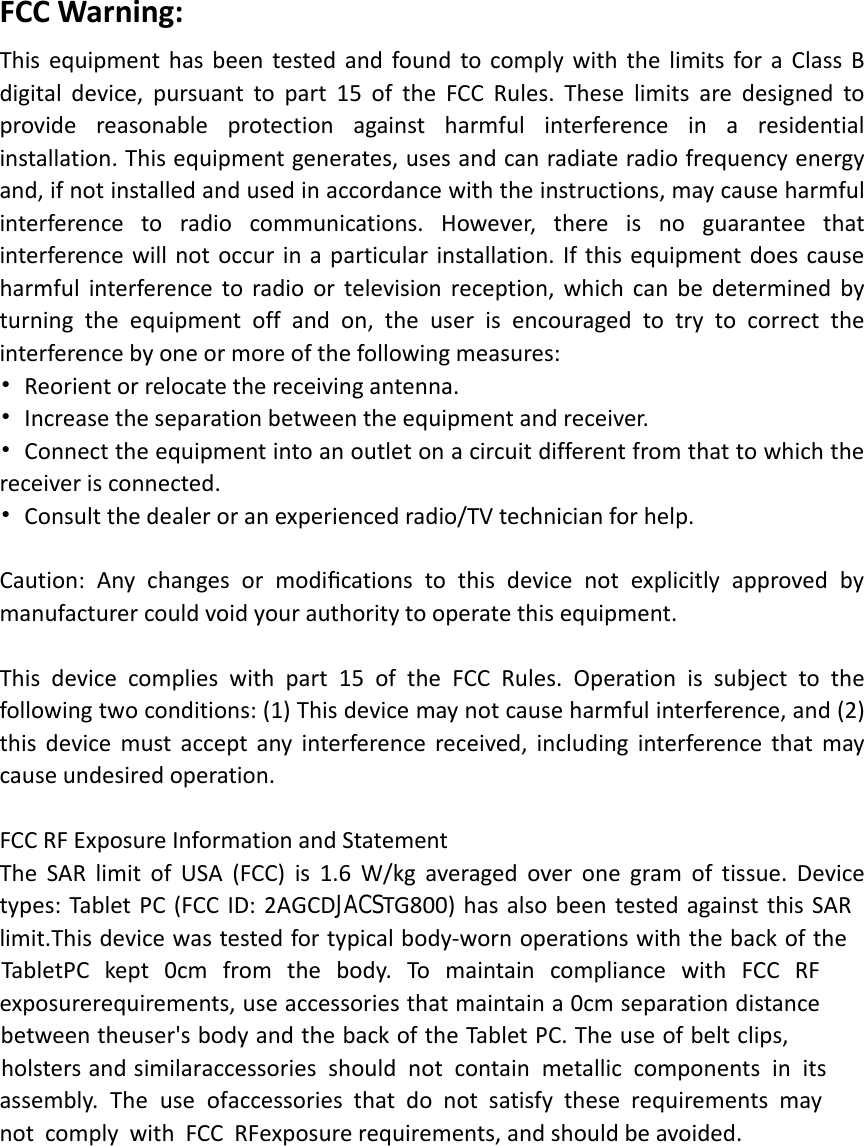 FCC Warning:    This  equipment  has  been  tested  and  found to  comply  with  the  limits  for  a  Class  B digital  device,  pursuant  to  part  15  of  the  FCC  Rules.  These  limits  are  designed  to provide  reasonable  protection  against  harmful  interference  in  a  residential installation. This equipment generates, uses and can radiate radio frequency energy and, if not installed and used in accordance with the instructions, may cause harmful interference  to  radio  communications.  However,  there  is  no  guarantee  that interference  will  not  occur  in  a  particular  installation.  If  this  equipment  does  cause harmful  interference  to  radio  or  television reception,  which  can  be  determined  by turning  the  equipment  off  and  on,  the  user  is  encouraged  to  try  to  correct  the interference by one or more of the following measures:• Reorient or relocate the receiving antenna.• Increase the separation between the equipment and receiver.• Connect the equipment into an outlet on a circuit different from that to which thereceiver is connected.• Consult the dealer or an experienced radio/TV technician for help.Caution:  Any  changes  or  modiﬁcations  to  this  device  not  explicitly  approved  by manufacturer could void your authority to operate this equipment.This  device  complies  with  part  15  of  the FCC  Rules.  Operation  is  subject  to  the following two conditions: (1) This device may not cause harmful interference, and (2)this  device  must  accept  any  interference  received,  including  interference  that  may cause undesired operation.FCC RF Exposure Information and StatementThe  SAR  limit  of  USA  (FCC)  is  1.6  W/kg  averaged  over  one  gram  of  tissue.  Device types:  Tablet  PC  (FCC  ID:  2AGCDJACSTG800)  has also  been  tested  against  this  SAR  limit. This device was tested for typical body-worn operations with the back of the Tablet PC  kept  0cm  from  the  body.  To  maintain  compliance  with  FCC  RF  exposure requirements, use accessories that maintain a 0cm separation distance between the user&apos;s body and the back of the Tablet PC. The use of belt clips, holsters and similar accessories  should  not  contain  metallic  components  in  its  assembly.  The  use  of accessories  that  do  not  satisfy  these  requirements  may  not  comply  with  FCC  RF exposure requirements, and should be avoided. 