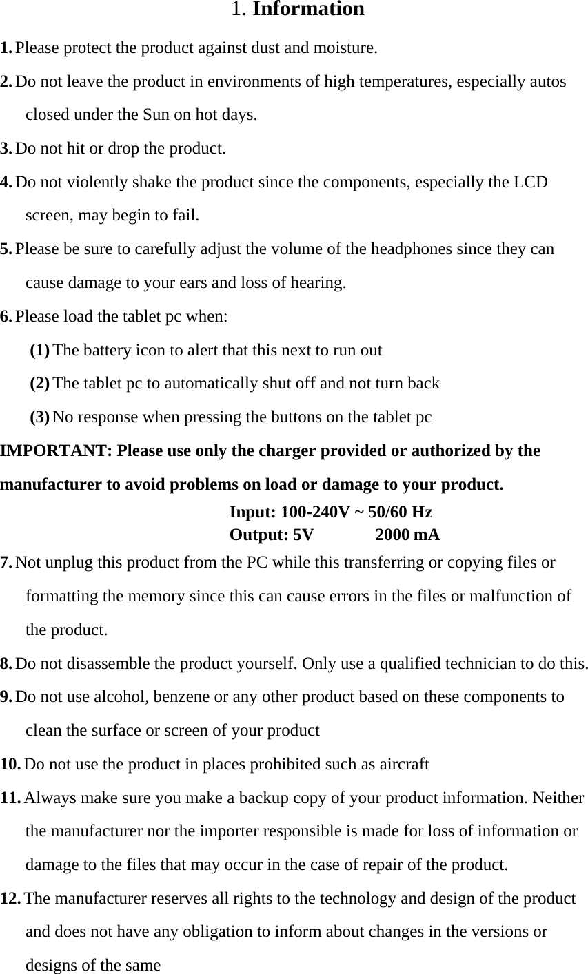 1. Information 1. Please protect the product against dust and moisture. 2. Do not leave the product in environments of high temperatures, especially autos closed under the Sun on hot days. 3. Do not hit or drop the product. 4. Do not violently shake the product since the components, especially the LCD screen, may begin to fail. 5. Please be sure to carefully adjust the volume of the headphones since they can cause damage to your ears and loss of hearing. 6. Please load the tablet pc when: (1) The battery icon to alert that this next to run out (2) The tablet pc to automatically shut off and not turn back (3) No response when pressing the buttons on the tablet pc IMPORTANT: Please use only the charger provided or authorized by the manufacturer to avoid problems on load or damage to your product.   Input: 100-240V ~ 50/60 Hz   Output: 5V 2000 mA  7. Not unplug this product from the PC while this transferring or copying files or formatting the memory since this can cause errors in the files or malfunction of the product. 8. Do not disassemble the product yourself. Only use a qualified technician to do this. 9. Do not use alcohol, benzene or any other product based on these components to clean the surface or screen of your product 10. Do not use the product in places prohibited such as aircraft 11. Always make sure you make a backup copy of your product information. Neither the manufacturer nor the importer responsible is made for loss of information or damage to the files that may occur in the case of repair of the product. 12. The manufacturer reserves all rights to the technology and design of the product and does not have any obligation to inform about changes in the versions or designs of the same 