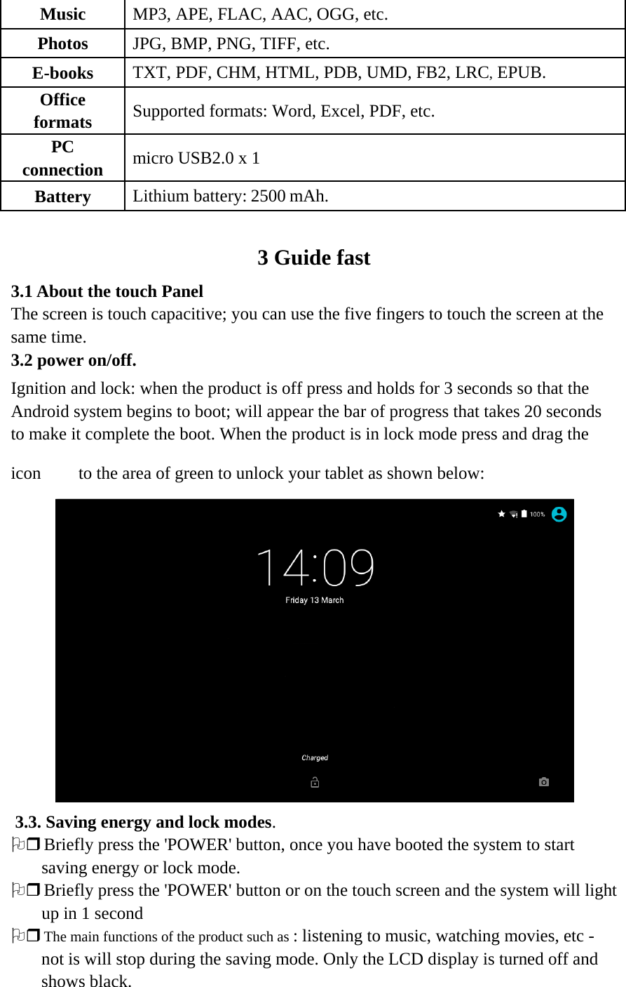 Music MP3, APE, FLAC, AAC, OGG, etc. Photos JPG, BMP, PNG, TIFF, etc. E-books TXT, PDF, CHM, HTML, PDB, UMD, FB2, LRC, EPUB. Office formats Supported formats: Word, Excel, PDF, etc. PC connection   micro USB2.0 x 1 Battery Lithium battery: 2500 mAh.   3 Guide fast 3.1 About the touch Panel  The screen is touch capacitive; you can use the five fingers to touch the screen at the same time. 3.2 power on/off. Ignition and lock: when the product is off press and holds for 3 seconds so that the Android system begins to boot; will appear the bar of progress that takes 20 seconds to make it complete the boot. When the product is in lock mode press and drag the icon to the area of green to unlock your tablet as shown below:   3.3. Saving energy and lock modes. 2 Briefly press the &apos;POWER&apos; button, once you have booted the system to start saving energy or lock mode. 2 Briefly press the &apos;POWER&apos; button or on the touch screen and the system will light up in 1 second 2 The main functions of the product such as : listening to music, watching movies, etc - not is will stop during the saving mode. Only the LCD display is turned off and shows black.   