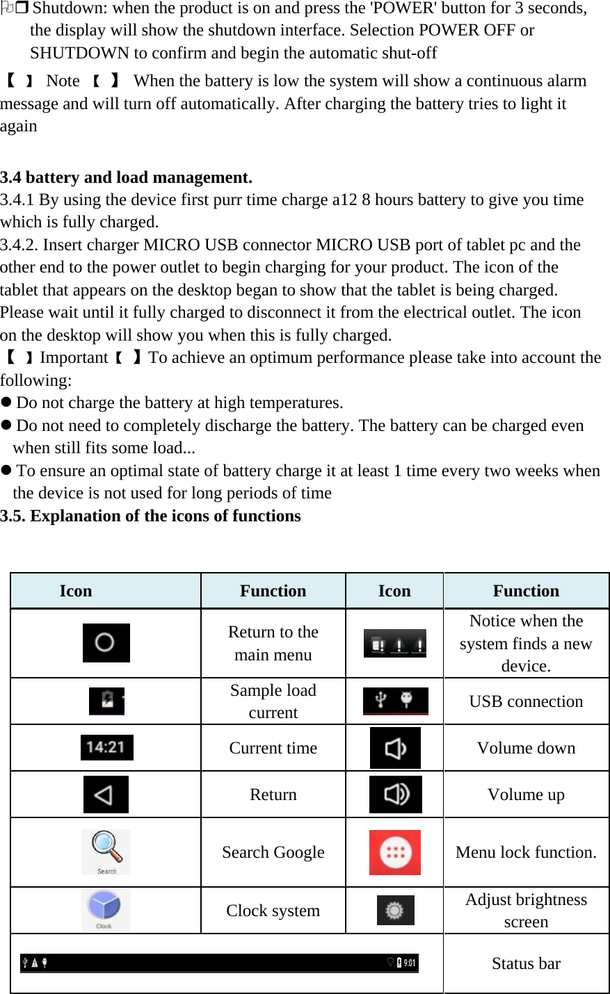 2 Shutdown: when the product is on and press the &apos;POWER&apos; button for 3 seconds, the display will show the shutdown interface. Selection POWER OFF or SHUTDOWN to confirm and begin the automatic shut-off 【 】 Note 【 】 When the battery is low the system will show a continuous alarm message and will turn off automatically. After charging the battery tries to light it again   3.4 battery and load management. 3.4.1 By using the device first purr time charge a12 8 hours battery to give you time which is fully charged. 3.4.2. Insert charger MICRO USB connector MICRO USB port of tablet pc and the other end to the power outlet to begin charging for your product. The icon of the tablet that appears on the desktop began to show that the tablet is being charged. Please wait until it fully charged to disconnect it from the electrical outlet. The icon on the desktop will show you when this is fully charged. 【 】 Important 【 】 To achieve an optimum performance please take into account the following: z Do not charge the battery at high temperatures. z Do not need to completely discharge the battery. The battery can be charged even when still fits some load... z To ensure an optimal state of battery charge it at least 1 time every two weeks when the device is not used for long periods of time 3.5. Explanation of the icons of functions         Icon Function   Icon Function    Return to the main menu  Notice when the system finds a new device.  Sample load current  USB connection  Current time  Volume down  Return  Volume up  Search Google  Menu lock function.  Clock system  Adjust brightness screen  Status bar 