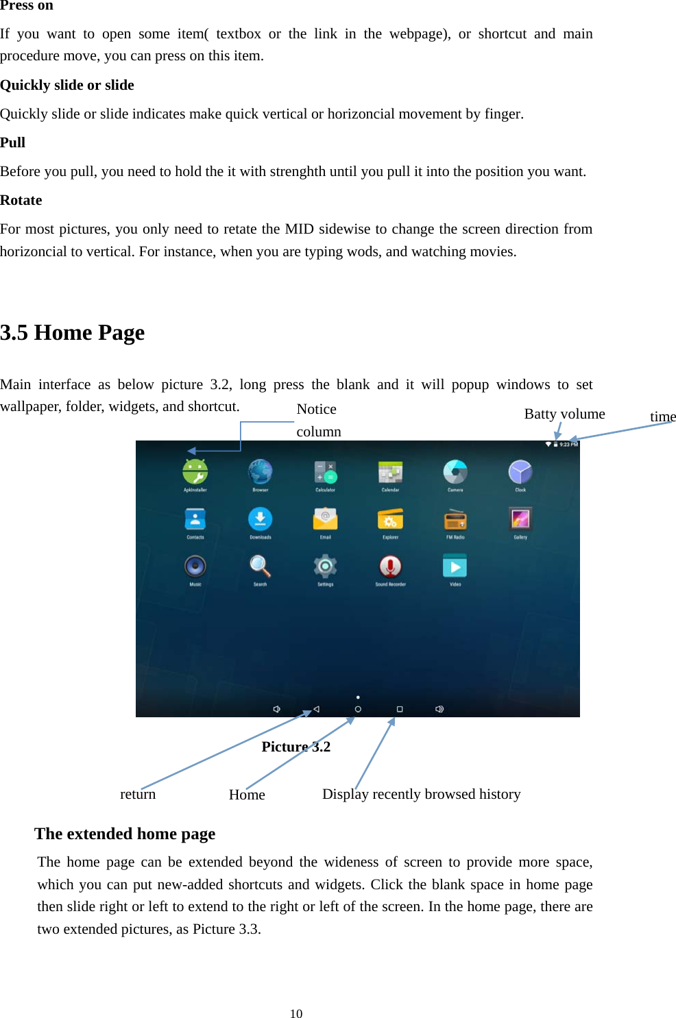     10Press on If you want to open some item( textbox or the link in the webpage), or shortcut and main procedure move, you can press on this item. Quickly slide or slide Quickly slide or slide indicates make quick vertical or horizoncial movement by finger.   Pull  Before you pull, you need to hold the it with strenghth until you pull it into the position you want. Rotate For most pictures, you only need to retate the MID sidewise to change the screen direction from horizoncial to vertical. For instance, when you are typing wods, and watching movies.  3.5 Home Page Main interface as below picture 3.2, long press the blank and it will popup windows to set wallpaper, folder, widgets, and shortcut.            Picture 3.2   The extended home page    The home page can be extended beyond the wideness of screen to provide more space, which you can put new-added shortcuts and widgets. Click the blank space in home page then slide right or left to extend to the right or left of the screen. In the home page, there are two extended pictures, as Picture 3.3. Display recently browsed history Home  return time Batty volume Notice column 