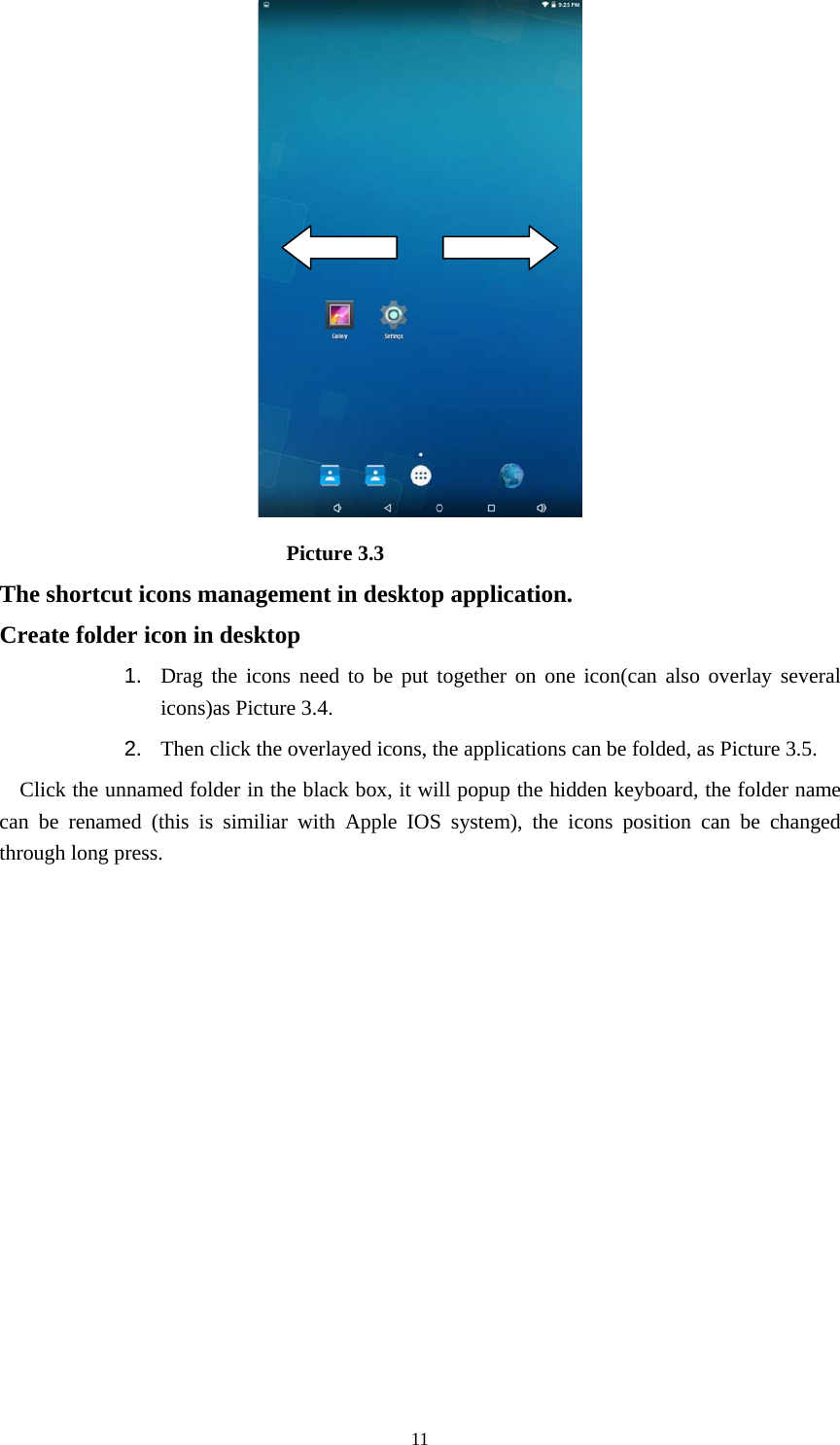     11                            Picture 3.3 The shortcut icons management in desktop application. Create folder icon in desktop 1.  Drag the icons need to be put together on one icon(can also overlay several icons)as Picture 3.4.   2.  Then click the overlayed icons, the applications can be folded, as Picture 3.5. Click the unnamed folder in the black box, it will popup the hidden keyboard, the folder name can be renamed (this is similiar with Apple IOS system), the icons position can be changed through long press. 