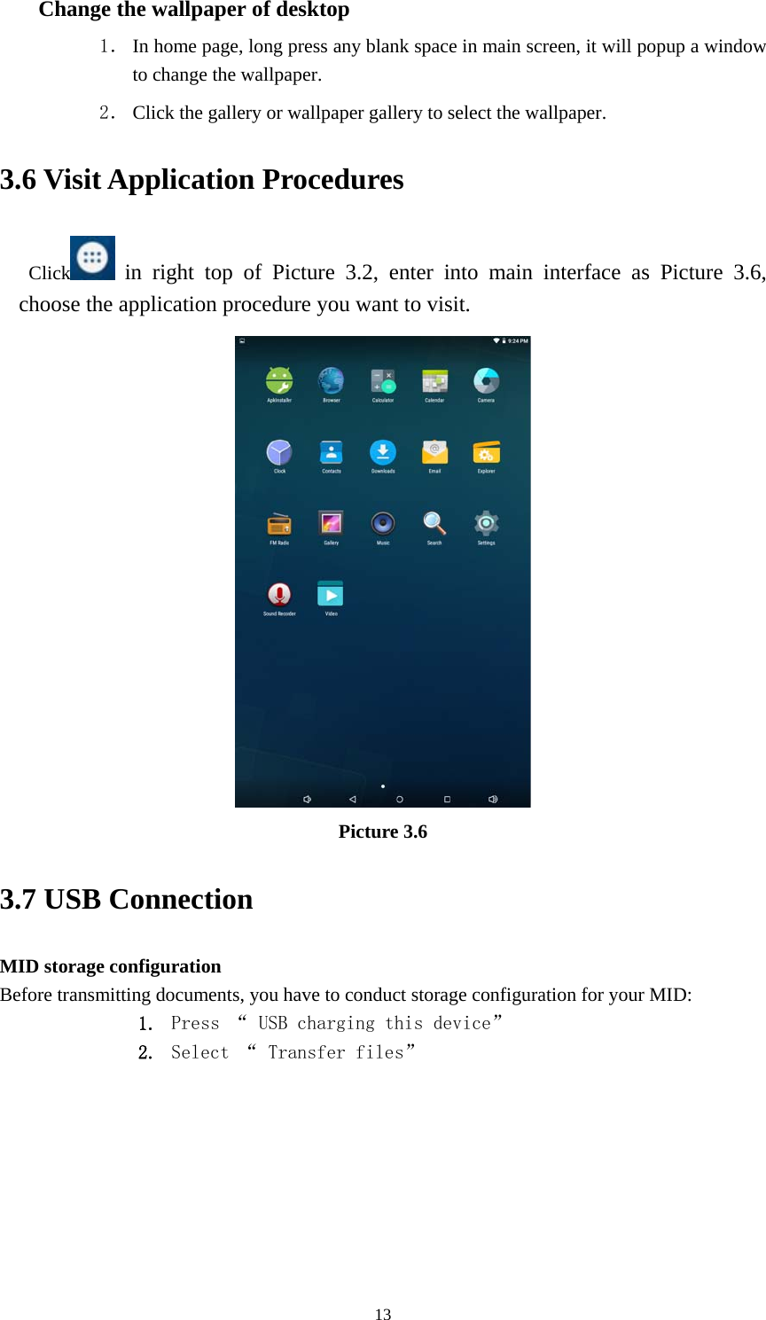     13Change the wallpaper of desktop 1． In home page, long press any blank space in main screen, it will popup a window to change the wallpaper.   2． Click the gallery or wallpaper gallery to select the wallpaper. 3.6 Visit Application Procedures Click  in right top of Picture 3.2, enter into main interface as Picture 3.6, choose the application procedure you want to visit.  Picture 3.6 3.7 USB Connection MID storage configuration Before transmitting documents, you have to conduct storage configuration for your MID:   1. Press “ USB charging this device” 2. Select “ Transfer files”         