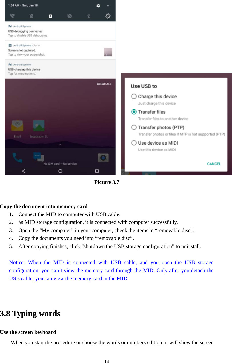     14                       Picture 3.7   Copy the document into memory card 1. Connect the MID to computer with USB cable. 2. As MID storage configuration, it is connected with computer successfully.   3. Open the “My computer” in your computer, check the items in “removable disc”. 4. Copy the documents you need into “removable disc”. 5. After copying finishes, click “shutdown the USB storage configuration” to uninstall.  Notice: When the MID is connected with USB cable, and you open the USB storage configuration, you can’t view the memory card through the MID. Only after you detach the USB cable, you can view the memory card in the MID.   3.8 Typing words Use the screen keyboard When you start the procedure or choose the words or numbers edition, it will show the screen 