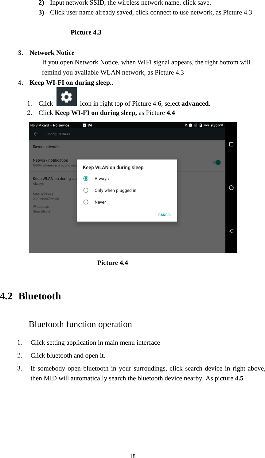     182) Input network SSID, the wireless network name, click save. 3) Click user name already saved, click connect to use network, as Picture 4.3                       Picture 4.3  3. Network Notice   If you open Network Notice, when WIFI signal appears, the right bottom will remind you available WLAN network, as Picture 4.3 4. Keep WI-FI on during sleep.. 1. Click    icon in right top of Picture 4.6, select advanced. 2. Click Keep WI-FI on during sleep, as Picture 4.4                               Picture 4.4    4.2  Bluetooth Bluetooth function operation 1. Click setting application in main menu interface 2. Click bluetooth and open it.   3. If somebody open bluetooth in your surroudings, click search device in right above, then MID will automatically search the bluetooth device nearby. As picture 4.5 