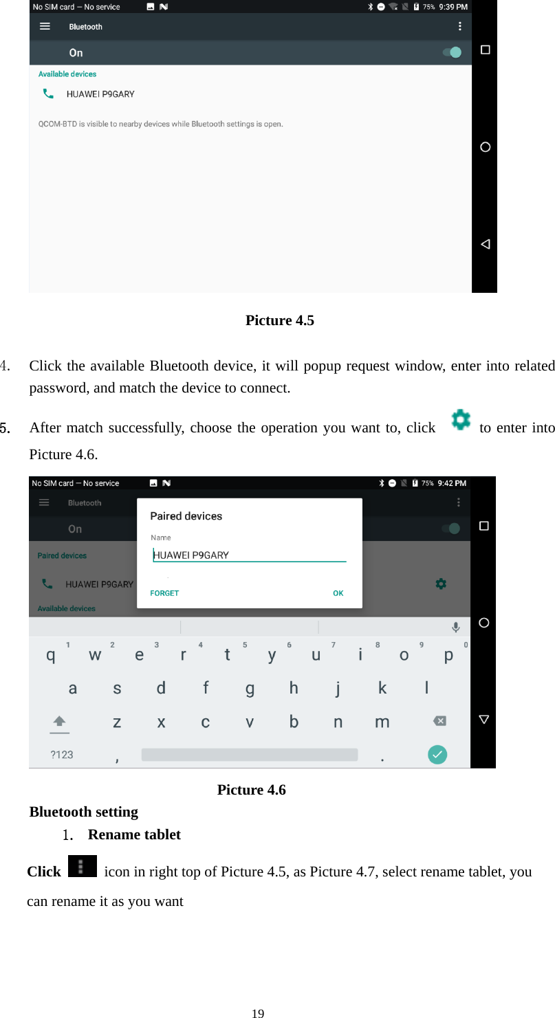     19 Picture 4.5   4. Click the available Bluetooth device, it will popup request window, enter into related password, and match the device to connect. 5. After match successfully, choose the operation you want to, click   to enter into Picture 4.6.                           Picture 4.6 Bluetooth setting 1. Rename tablet   Click    icon in right top of Picture 4.5, as Picture 4.7, select rename tablet, you can rename it as you want 
