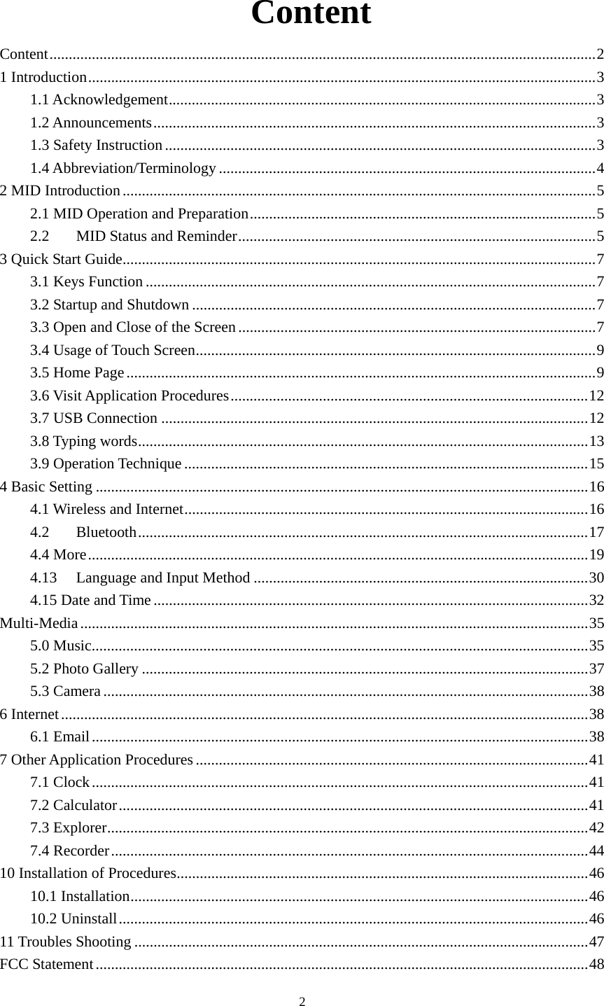     2 Content Content .............................................................................................................................................. 21 Introduction .................................................................................................................................... 31.1 Acknowledgement ............................................................................................................... 31.2 Announcements ................................................................................................................... 31.3 Safety Instruction ................................................................................................................ 31.4 Abbreviation/Terminology .................................................................................................. 4 2 MID Introduction ........................................................................................................................... 52.1 MID Operation and Preparation .......................................................................................... 52.2MID Status and Reminder ............................................................................................. 53 Quick Start Guide ........................................................................................................................... 73.1 Keys Function ..................................................................................................................... 73.2 Startup and Shutdown ......................................................................................................... 73.3 Open and Close of the Screen ............................................................................................. 73.4 Usage of Touch Screen ........................................................................................................ 93.5 Home Page .......................................................................................................................... 93.6 Visit Application Procedures ............................................................................................. 123.7 USB Connection ............................................................................................................... 123.8 Typing words ..................................................................................................................... 133.9 Operation Technique ......................................................................................................... 154 Basic Setting ................................................................................................................................ 164.1 Wireless and Internet ......................................................................................................... 164.2Bluetooth ..................................................................................................................... 174.4 More .................................................................................................................................. 194.13Language and Input Method ....................................................................................... 304.15 Date and Time ................................................................................................................. 32Multi-Media .................................................................................................................................... 355.0 Music ................................................................................................................................. 355.2 Photo Gallery .................................................................................................................... 375.3 Camera .............................................................................................................................. 386 Internet ......................................................................................................................................... 386.1 Email ................................................................................................................................. 387 Other Application Procedures ...................................................................................................... 417.1 Clock ................................................................................................................................. 417.2 Calculator .......................................................................................................................... 417.3 Explorer ............................................................................................................................. 427.4 Recorder ............................................................................................................................ 4410 Installation of Procedures ........................................................................................................... 4610.1 Installation ....................................................................................................................... 4610.2 Uninstall .......................................................................................................................... 4611 Troubles Shooting ...................................................................................................................... 47FCC Statement ................................................................................................................................ 48