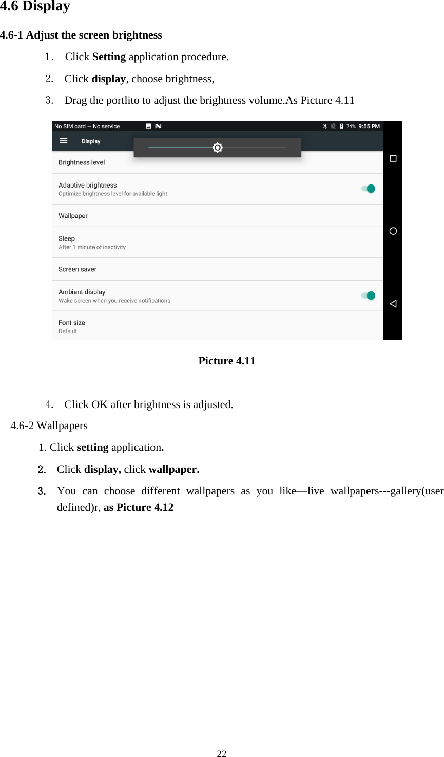     224.6 Display   4.6-1 Adjust the screen brightness 1 .  Click Setting application procedure. 2. Click display, choose brightness,   3. Drag the portlito to adjust the brightness volume.As Picture 4.11  Picture 4.11  4. Click OK after brightness is adjusted. 4.6-2 Wallpapers 1. Click setting application. 2. Click display, click wallpaper. 3. You can choose different wallpapers as you like—live wallpapers---gallery(user defined)r, as Picture 4.12 