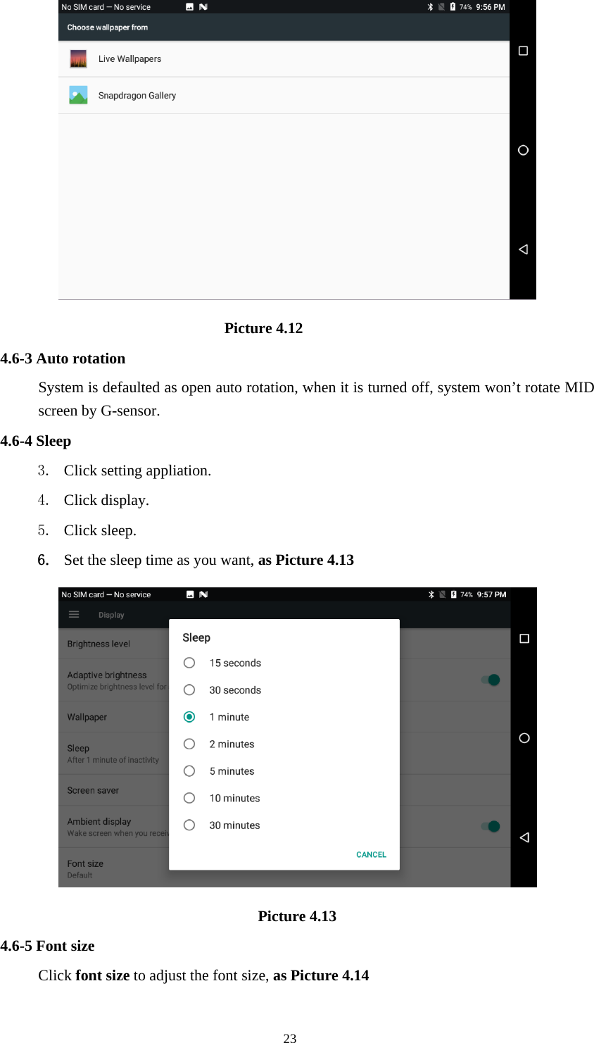     23                              Picture 4.12 4.6-3 Auto rotation System is defaulted as open auto rotation, when it is turned off, system won’t rotate MID screen by G-sensor. 4.6-4 Sleep 3. Click setting appliation. 4. Click display. 5. Click sleep. 6. Set the sleep time as you want, as Picture 4.13  Picture 4.13 4.6-5 Font size Click font size to adjust the font size, as Picture 4.14 