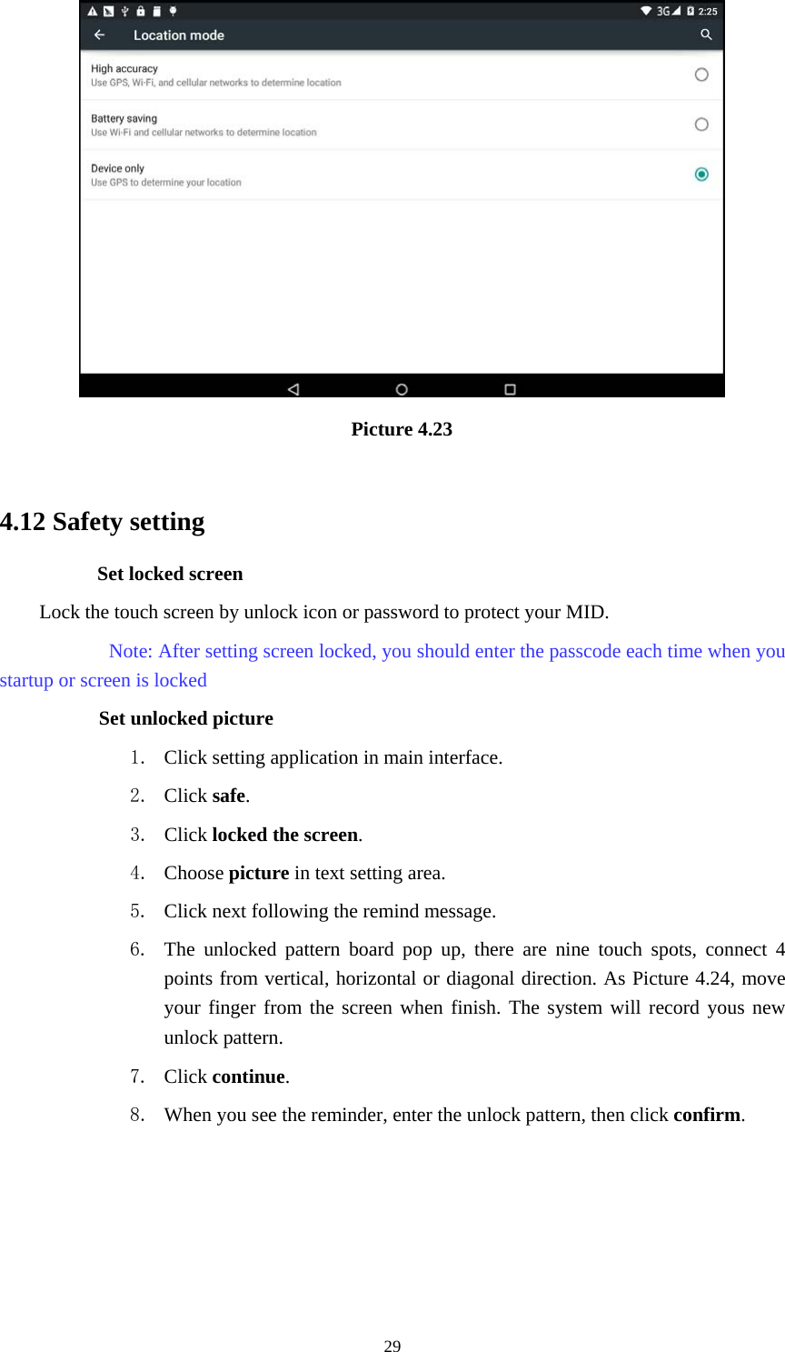     29 Picture 4.23  4.12 Safety setting Set locked screen Lock the touch screen by unlock icon or password to protect your MID.     Note: After setting screen locked, you should enter the passcode each time when you startup or screen is locked         Set unlocked picture 1. Click setting application in main interface. 2. Click safe. 3. Click locked the screen.  4. Choose picture in text setting area. 5. Click next following the remind message. 6. The unlocked pattern board pop up, there are nine touch spots, connect 4 points from vertical, horizontal or diagonal direction. As Picture 4.24, move your finger from the screen when finish. The system will record yous new unlock pattern. 7. Click continue. 8. When you see the reminder, enter the unlock pattern, then click confirm. 
