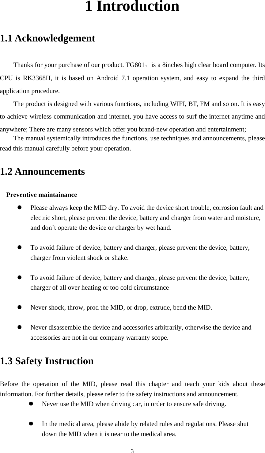     31 Introduction 1.1 Acknowledgement     Thanks for your purchase of our product. TG801，is a 8inches high clear board computer. Its CPU is RK3368H, it is based on Android 7.1 operation system, and easy to expand the third application procedure. The product is designed with various functions, including WIFI, BT, FM and so on. It is easy to achieve wireless communication and internet, you have access to surf the internet anytime and anywhere; There are many sensors which offer you brand-new operation and entertainment;   The manual systemically introduces the functions, use techniques and announcements, please read this manual carefully before your operation. 1.2 Announcements   Preventive maintainance    Please always keep the MID dry. To avoid the device short trouble, corrosion fault and electric short, please prevent the device, battery and charger from water and moisture, and don’t operate the device or charger by wet hand.     To avoid failure of device, battery and charger, please prevent the device, battery, charger from violent shock or shake.   To avoid failure of device, battery and charger, please prevent the device, battery, charger of all over heating or too cold circumstance   Never shock, throw, prod the MID, or drop, extrude, bend the MID.   Never disassemble the device and accessories arbitrarily, otherwise the device and accessories are not in our company warranty scope. 1.3 Safety Instruction     Before the operation of the MID, please read this chapter and teach your kids about these information. For further details, please refer to the safety instructions and announcement.  Never use the MID when driving car, in order to ensure safe driving.   In the medical area, please abide by related rules and regulations. Please shut down the MID when it is near to the medical area. 