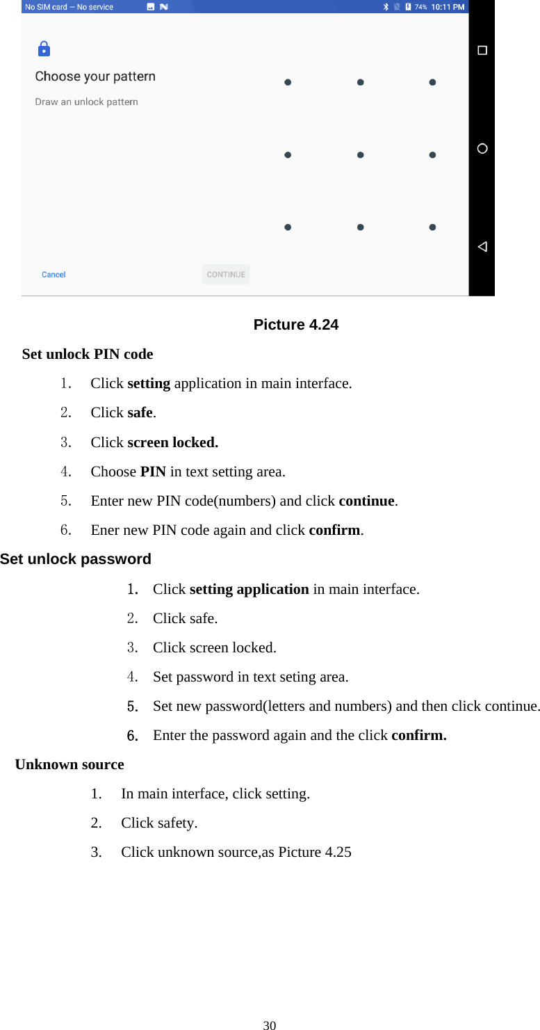     30 Picture 4.24 Set unlock PIN code 1. Click setting application in main interface. 2. Click safe. 3. Click screen locked. 4. Choose PIN in text setting area.   5. Enter new PIN code(numbers) and click continue. 6. Ener new PIN code again and click confirm. Set unlock password 1. Click setting application in main interface.   2. Click safe. 3. Click screen locked. 4. Set password in text seting area. 5. Set new password(letters and numbers) and then click continue. 6. Enter the password again and the click confirm. Unknown source 1. In main interface, click setting. 2. Click safety. 3. Click unknown source,as Picture 4.25 