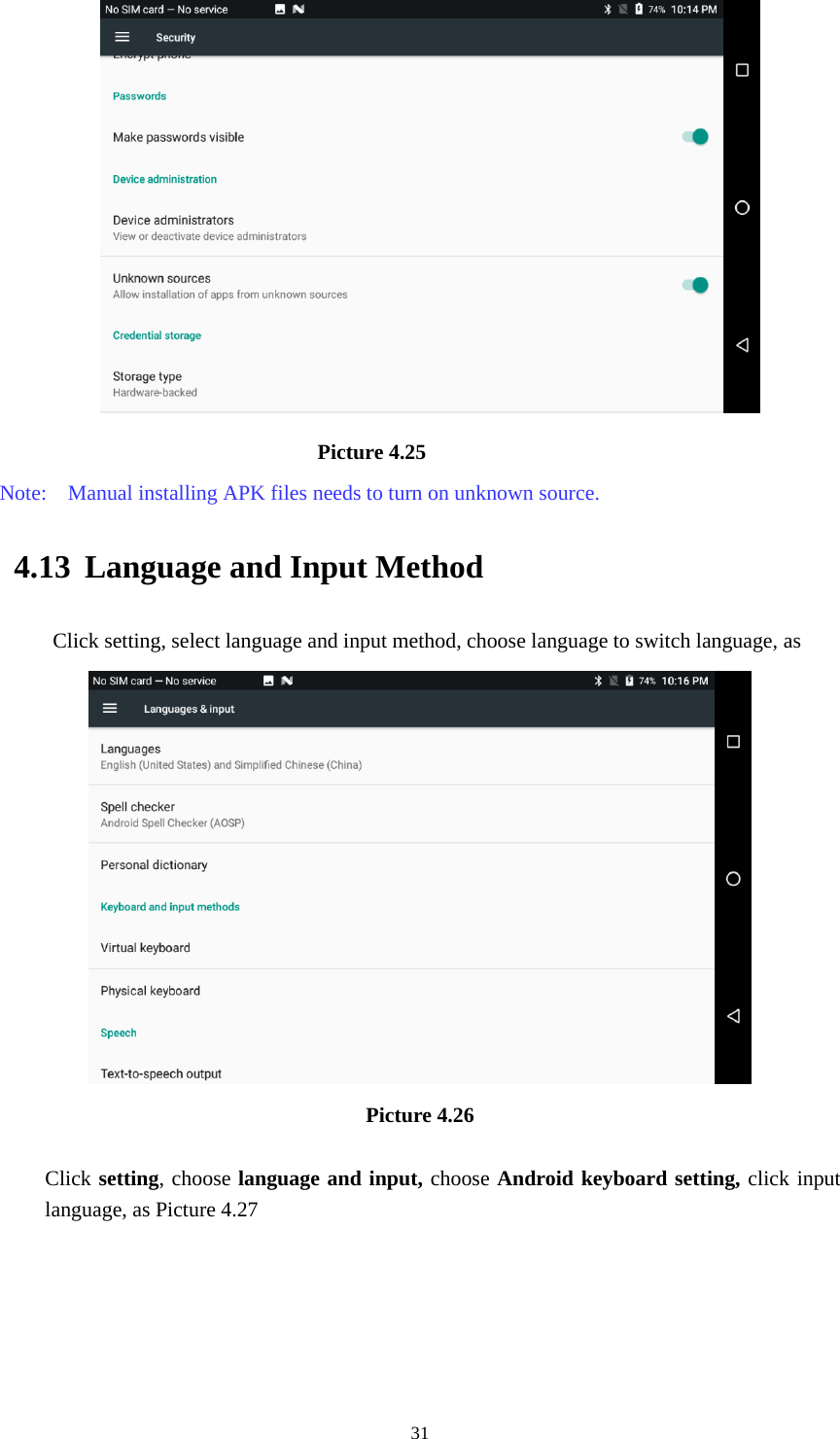     31                             Picture 4.25 Note:    Manual installing APK files needs to turn on unknown source. 4.13 Language and Input Method Click setting, select language and input method, choose language to switch language, as    Picture 4.26  Click setting, choose language and input, choose Android keyboard setting, click input language, as Picture 4.27 