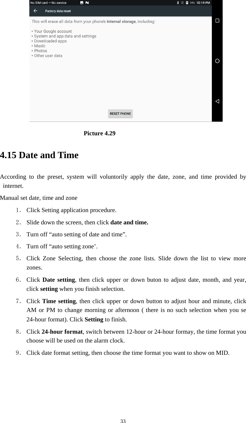     33                          Picture 4.29 4.15 Date and Time According to the preset, system will voluntorily apply the date, zone, and time provided by internet. Manual set date, time and zone 1． Click Setting application procedure. 2． Slide down the screen, then click date and time. 3． Turn off “auto setting of date and time”. 4． Turn off “auto setting zone’. 5． Click Zone Selecting, then choose the zone lists. Slide down the list to view more zones. 6． Click Date setting, then click upper or down buton to adjust date, month, and year, click setting when you finish selection. 7． Click Time setting, then click upper or down button to adjust hour and minute, click AM or PM to change morning or afternoon ( there is no such selection when you se 24-hour format). Click Setting to finish. 8． Click 24-hour format, switch between 12-hour or 24-hour formay, the time format you choose will be used on the alarm clock. 9． Click date format setting, then choose the time format you want to show on MID.   