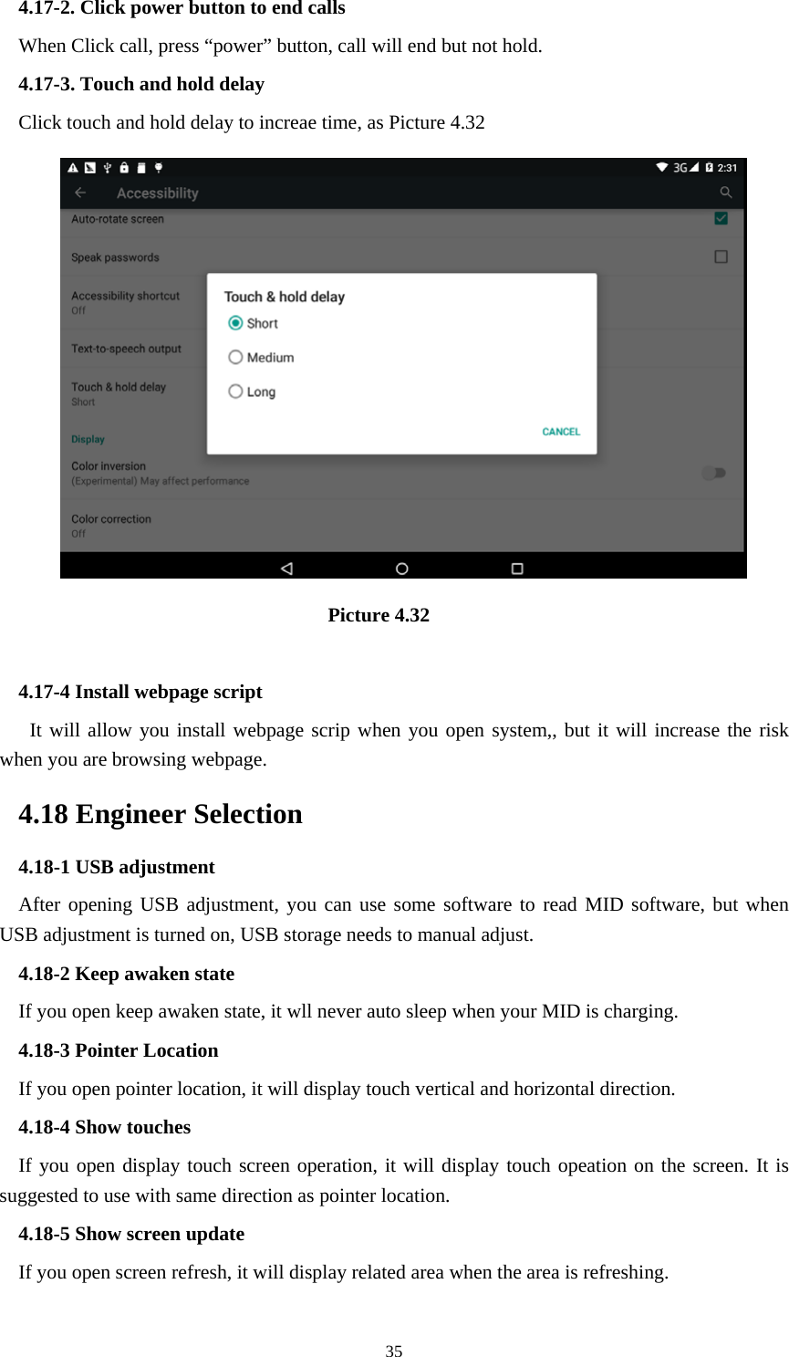     354.17-2. Click power button to end calls When Click call, press “power” button, call will end but not hold.   4.17-3. Touch and hold delay Click touch and hold delay to increae time, as Picture 4.32                                 Picture 4.32  4.17-4 Install webpage script    It will allow you install webpage scrip when you open system,, but it will increase the risk when you are browsing webpage. 4.18 Engineer Selection 4.18-1 USB adjustment   After opening USB adjustment, you can use some software to read MID software, but when USB adjustment is turned on, USB storage needs to manual adjust. 4.18-2 Keep awaken state If you open keep awaken state, it wll never auto sleep when your MID is charging. 4.18-3 Pointer Location If you open pointer location, it will display touch vertical and horizontal direction. 4.18-4 Show touches If you open display touch screen operation, it will display touch opeation on the screen. It is suggested to use with same direction as pointer location. 4.18-5 Show screen update If you open screen refresh, it will display related area when the area is refreshing. 