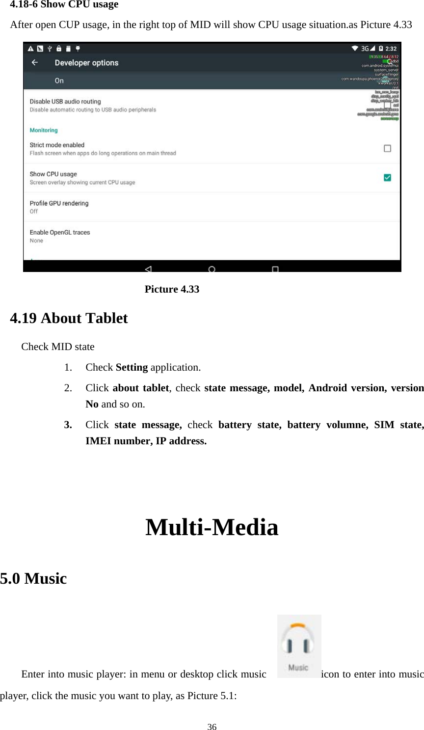     364.18-6 Show CPU usage After open CUP usage, in the right top of MID will show CPU usage situation.as Picture 4.33                             Picture 4.33 4.19 About Tablet Check MID state 1. Check Setting application. 2. Click about tablet, check state message, model, Android version, version No and so on. 3. Click  state message, check battery state, battery volumne, SIM state, IMEI number, IP address.   Multi-Media 5.0 Music Enter into music player: in menu or desktop click music    icon to enter into music player, click the music you want to play, as Picture 5.1:   