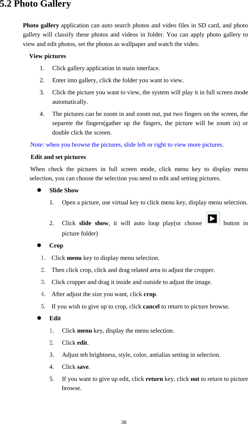     385.2 Photo Gallery Photo gallery application can auto search photos and video files in SD card, and photo gallery will classify these photos and videos in folder. You can apply photo gallery to view and edit photos, set the photos as wallpaper and watch the video. View pictures 1. Click gallery application in main interface. 2. Enter into gallery, click the folder you want to view. 3. Click the picture you want to view, the system will play it in full screen mode automatically.  4. The pictures can be zoom in and zoom out, put two fingers on the screen, the separete the fingers(gather up the fingers, the picture will be zoom in) or double click the screen. Note: when you browse the pictures, slide left or right to view more pictures.         Edit and set pictures           When check the pictures in full screen mode, click menu key to display menu selection, you can choose the selection you need to edit and setting pictures.  Slide Show 1. Open a picture, use virtual key to click menu key, display menu selection. 2. Click  slide show, it will auto loop play(or choose   button in picture folder)  Crop 1. Click menu key to display menu selection. 2. Then click crop, click and drag related area to adjust the cropper. 3. Click cropper and drag it inside and outside to adjust the image. 4. After adjust the size you want, click crop. 5. If you wish to give up to crop, click cancel to return to picture browse.  Edit 1. Click menu key, display the menu selection.   2. Click edit. 3. Adjust teh brightness, style, color, antialias setting in selection.   4. Click save. 5. If you want to give up edit, click return key, click not to return to picture browse. 