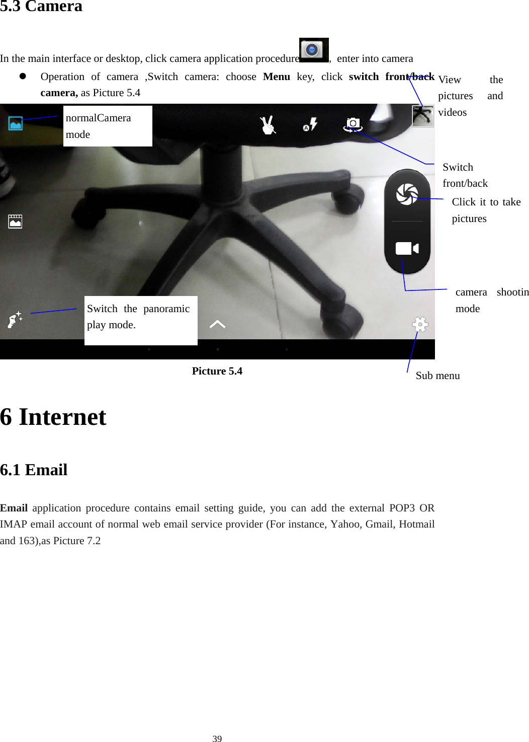     395.3 Camera In the main interface or desktop, click camera application procedure , enter into camera  Operation of camera ,Switch camera: choose Menu key, click switch front/back camera, as Picture 5.4  Picture 5.4 6 Internet 6.1 Email Email application procedure contains email setting guide, you can add the external POP3 OR IMAP email account of normal web email service provider (For instance, Yahoo, Gmail, Hotmail and 163),as Picture 7.2 View the pictures and videos Switch front/back Click it to take pictures  Switch the panoramic play mode. camera shootinmode Sub menu normalCamera mode 