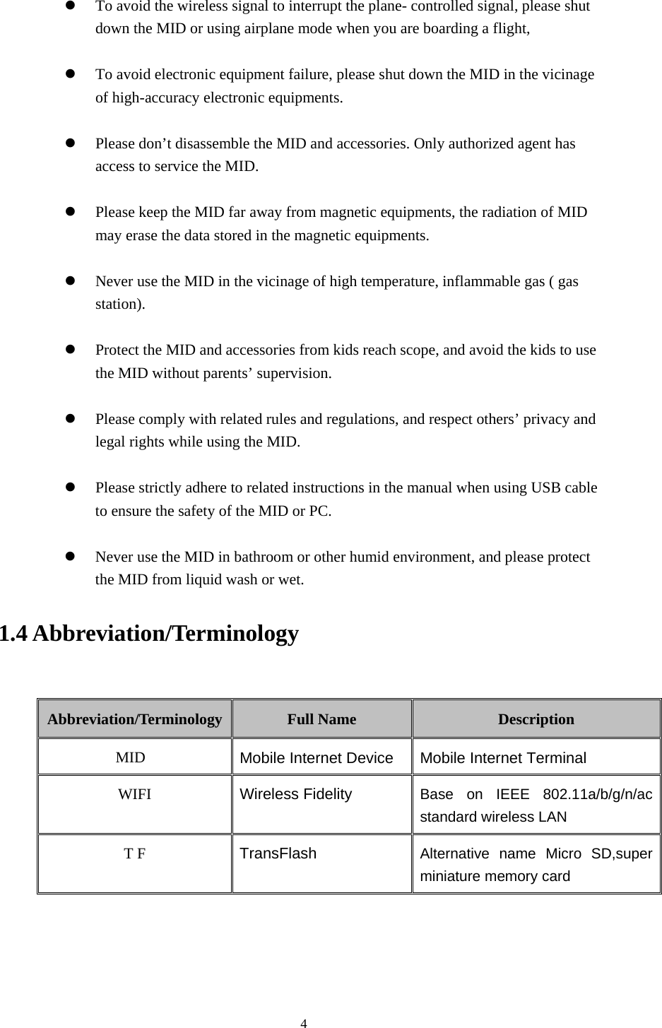     4  To avoid the wireless signal to interrupt the plane- controlled signal, please shut down the MID or using airplane mode when you are boarding a flight,     To avoid electronic equipment failure, please shut down the MID in the vicinage of high-accuracy electronic equipments.   Please don’t disassemble the MID and accessories. Only authorized agent has access to service the MID.   Please keep the MID far away from magnetic equipments, the radiation of MID may erase the data stored in the magnetic equipments.   Never use the MID in the vicinage of high temperature, inflammable gas ( gas station).    Protect the MID and accessories from kids reach scope, and avoid the kids to use the MID without parents’ supervision.   Please comply with related rules and regulations, and respect others’ privacy and legal rights while using the MID.   Please strictly adhere to related instructions in the manual when using USB cable to ensure the safety of the MID or PC.   Never use the MID in bathroom or other humid environment, and please protect the MID from liquid wash or wet. 1.4 Abbreviation/Terminology  Abbreviation/Terminology  Full Name  Description MID  Mobile Internet Device Mobile Internet Terminal WIFI  Wireless Fidelity Base on IEEE 802.11a/b/g/n/ac standard wireless LAN T F  TransFlash  Alternative name Micro SD,super miniature memory card   
