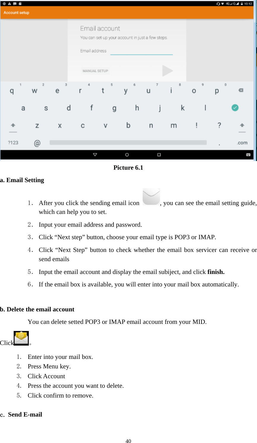     40 Picture 6.1 a. Email Setting 1． After you click the sending email icon  , you can see the email setting guide, which can help you to set.   2． Input your email address and password. 3． Click “Next step” button, choose your email type is POP3 or IMAP. 4． Click “Next Step” button to check whether the email box servicer can receive or send emails 5． Input the email account and display the email subiject, and click finish. 6． If the email box is available, you will enter into your mail box automatically.  b. Delete the email account You can delete setted POP3 or IMAP email account from your MID. Click 。 1. Enter into your mail box. 2. Press Menu key. 3. Click Account 4. Press the account you want to delete. 5. Click confirm to remove.  c. Send E-mail 