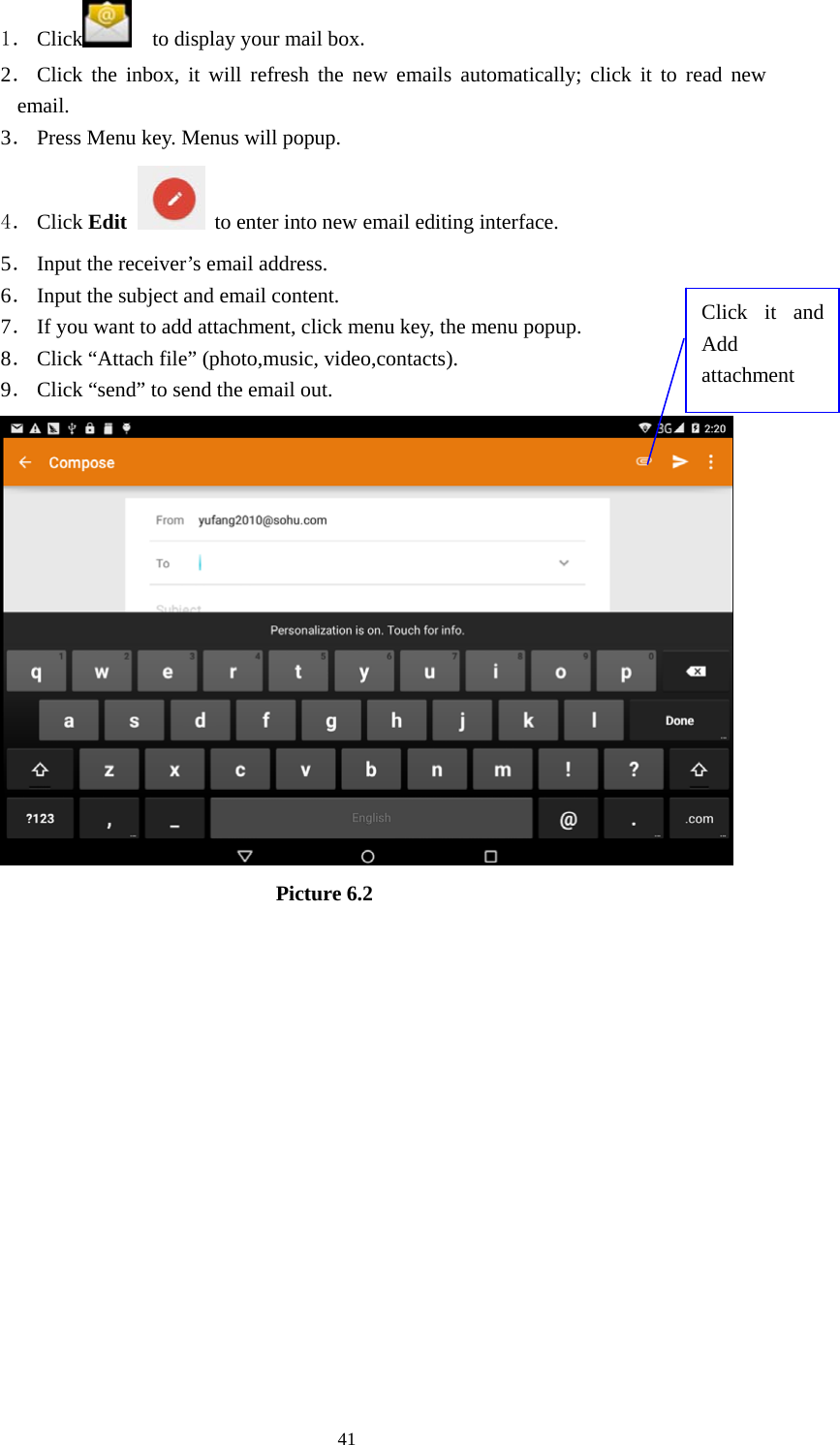     411． Click     to display your mail box. 2． Click the inbox, it will refresh the new emails automatically; click it to read new email. 3． Press Menu key. Menus will popup. 4． Click Edit   to enter into new email editing interface. 5． Input the receiver’s email address.   6． Input the subject and email content. 7． If you want to add attachment, click menu key, the menu popup. 8． Click “Attach file” (photo,music, video,contacts). 9． Click “send” to send the email out.                            Picture 6.2 Click it and Add attachment 