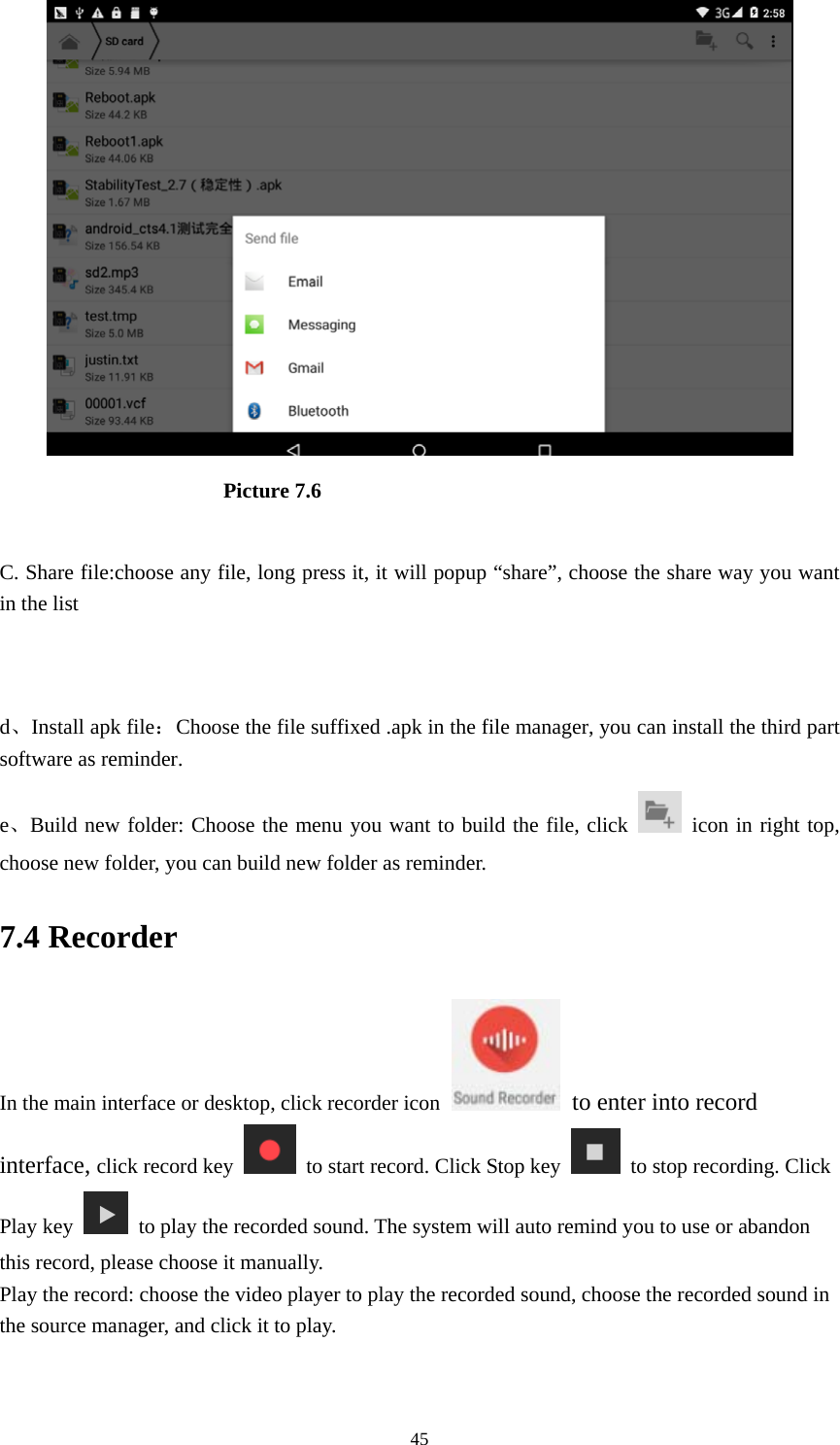     45                      Picture 7.6  C. Share file:choose any file, long press it, it will popup “share”, choose the share way you want in the list   d、Install apk file：Choose the file suffixed .apk in the file manager, you can install the third part software as reminder. e、Build new folder: Choose the menu you want to build the file, click   icon in right top, choose new folder, you can build new folder as reminder. 7.4 Recorder In the main interface or desktop, click recorder icon   to enter into record interface, click record key    to start record. Click Stop key    to stop recording. Click Play key    to play the recorded sound. The system will auto remind you to use or abandon this record, please choose it manually. Play the record: choose the video player to play the recorded sound, choose the recorded sound in the source manager, and click it to play.    