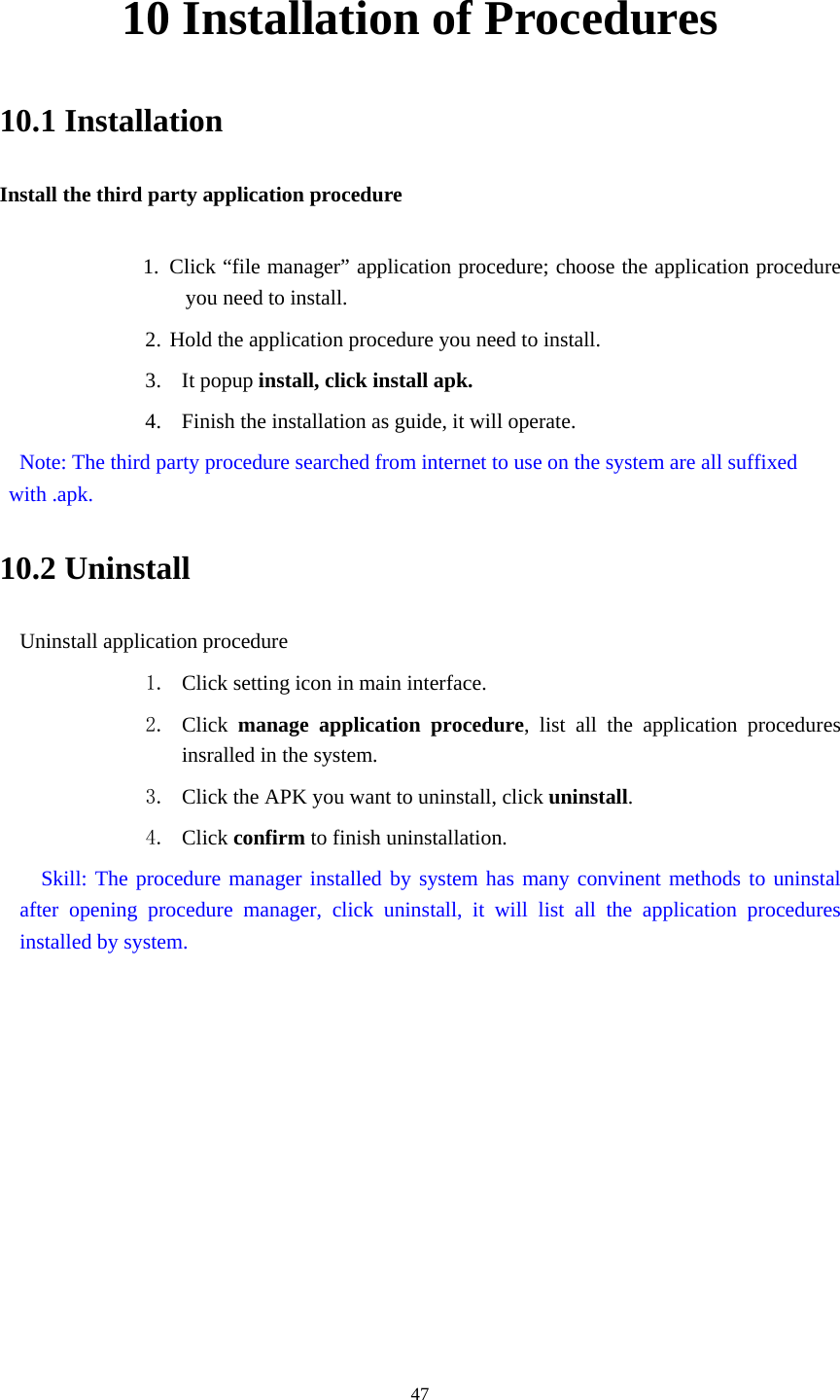     4710 Installation of Procedures 10.1 Installation Install the third party application procedure        1. Click “file manager” application procedure; choose the application procedure you need to install. 2. Hold the application procedure you need to install. 3. It popup install, click install apk. 4. Finish the installation as guide, it will operate.   Note: The third party procedure searched from internet to use on the system are all suffixed with .apk. 10.2 Uninstall Uninstall application procedure 1. Click setting icon in main interface. 2. Click  manage application procedure, list all the application procedures insralled in the system. 3. Click the APK you want to uninstall, click uninstall.  4. Click confirm to finish uninstallation.   Skill: The procedure manager installed by system has many convinent methods to uninstal after opening procedure manager, click uninstall, it will list all the application procedures installed by system. 