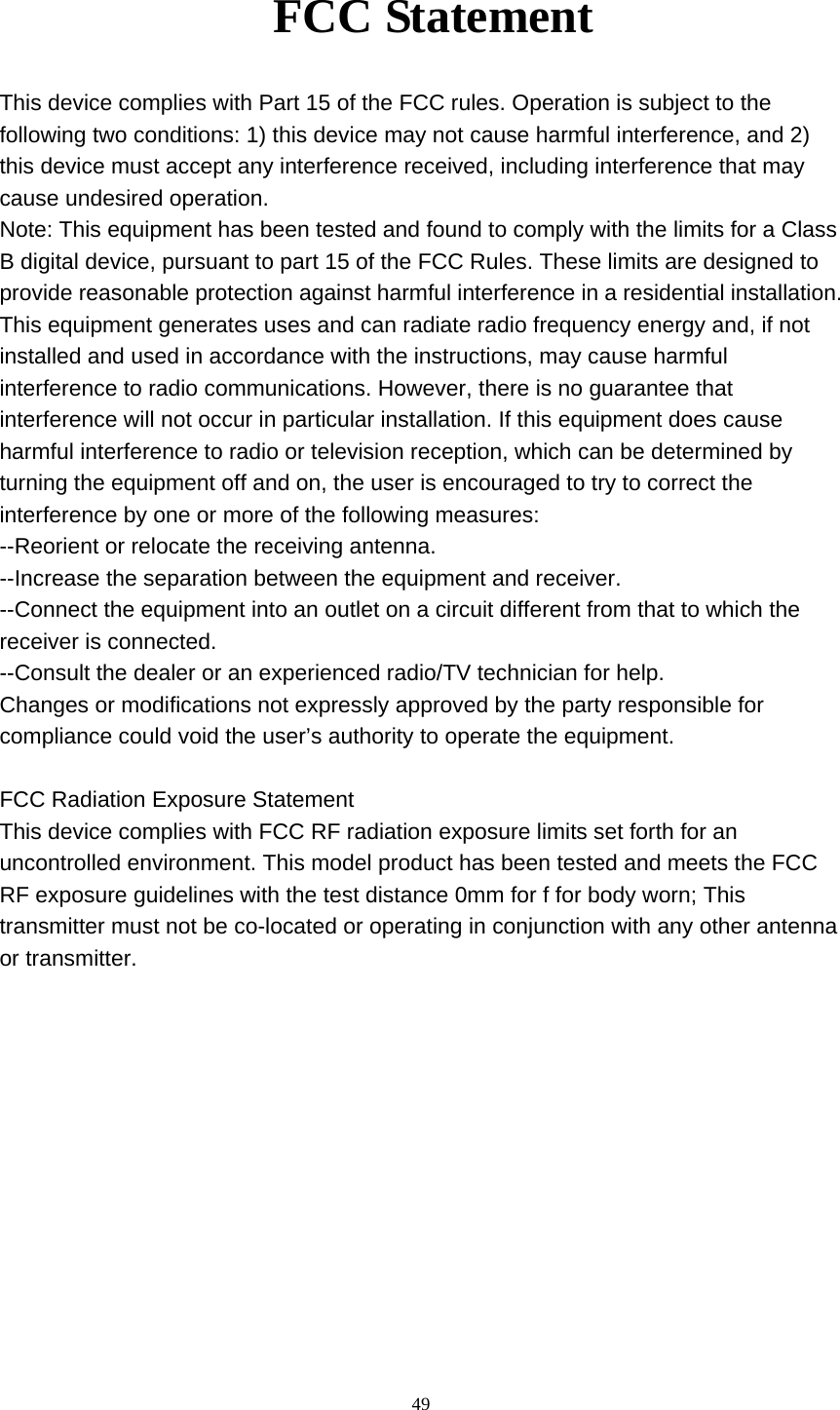     49FCC Statement This device complies with Part 15 of the FCC rules. Operation is subject to the   following two conditions: 1) this device may not cause harmful interference, and 2)   this device must accept any interference received, including interference that may   cause undesired operation. Note: This equipment has been tested and found to comply with the limits for a Class B digital device, pursuant to part 15 of the FCC Rules. These limits are designed to provide reasonable protection against harmful interference in a residential installation. This equipment generates uses and can radiate radio frequency energy and, if not   installed and used in accordance with the instructions, may cause harmful   interference to radio communications. However, there is no guarantee that   interference will not occur in particular installation. If this equipment does cause   harmful interference to radio or television reception, which can be determined by   turning the equipment off and on, the user is encouraged to try to correct the   interference by one or more of the following measures: --Reorient or relocate the receiving antenna. --Increase the separation between the equipment and receiver. --Connect the equipment into an outlet on a circuit different from that to which the   receiver is connected. --Consult the dealer or an experienced radio/TV technician for help. Changes or modifications not expressly approved by the party responsible for   compliance could void the user’s authority to operate the equipment.  FCC Radiation Exposure Statement This device complies with FCC RF radiation exposure limits set forth for an uncontrolled environment. This model product has been tested and meets the FCC RF exposure guidelines with the test distance 0mm for f for body worn; This transmitter must not be co-located or operating in conjunction with any other antenna or transmitter. 