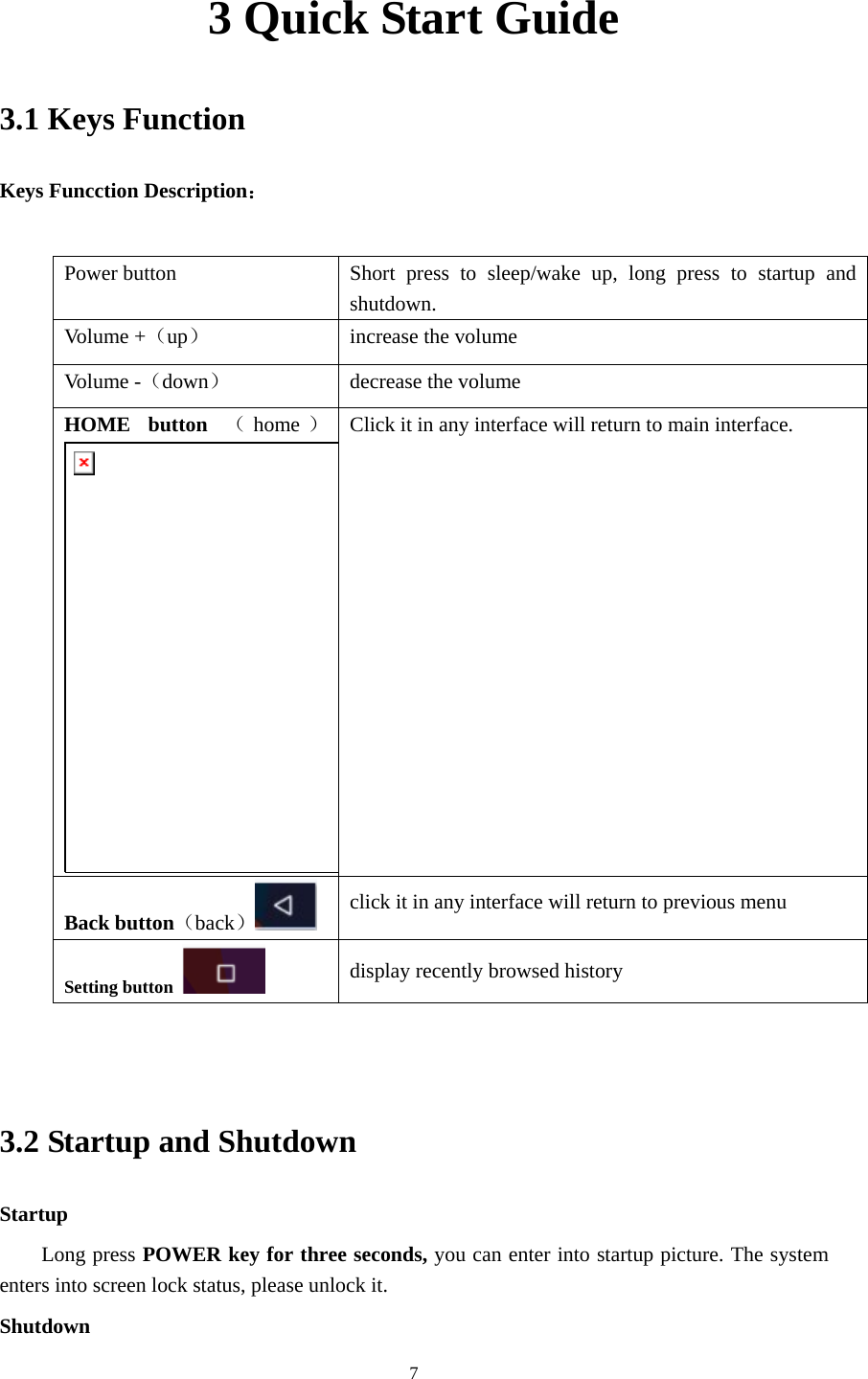     73 Quick Start Guide 3.1 Keys Function Keys Funcction Description：  Power button  Short press to sleep/wake up, long press to startup and shutdown. Volume +（up）  increase the volume Volume -（down） decrease the volume HOME button （home ）Click it in any interface will return to main interface.  Back button（back） click it in any interface will return to previous menu Setting button   display recently browsed history   3.2 Startup and Shutdown Startup Long press POWER key for three seconds, you can enter into startup picture. The system enters into screen lock status, please unlock it. Shutdown 