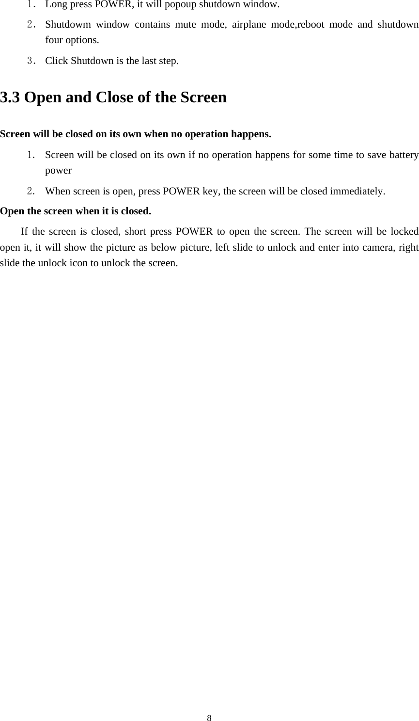     81． Long press POWER, it will popoup shutdown window. 2． Shutdowm window contains mute mode, airplane mode,reboot mode and shutdown four options. 3． Click Shutdown is the last step.   3.3 Open and Close of the Screen Screen will be closed on its own when no operation happens. 1. Screen will be closed on its own if no operation happens for some time to save battery power  2. When screen is open, press POWER key, the screen will be closed immediately. Open the screen when it is closed. If the screen is closed, short press POWER to open the screen. The screen will be locked open it, it will show the picture as below picture, left slide to unlock and enter into camera, right slide the unlock icon to unlock the screen. 