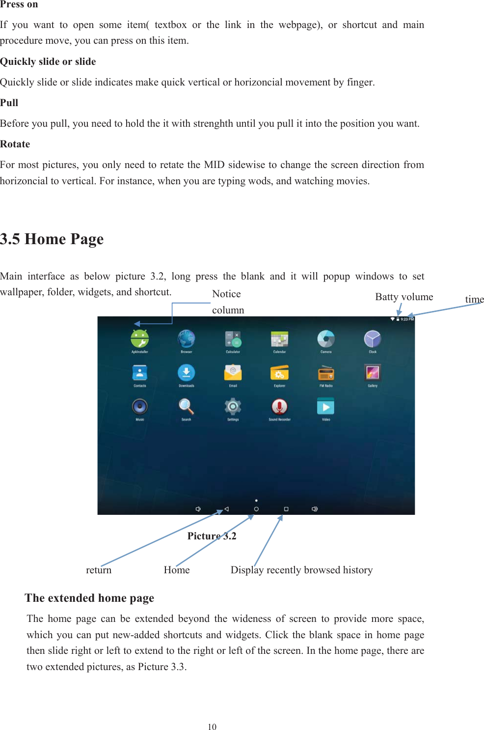  10Press on If  you  want  to  open  some  item(  textbox  or  the  link  in  the  webpage),  or  shortcut  and  main procedure move, you can press on this item. Quickly slide or slide Quickly slide or slide indicates make quick vertical or horizoncial movement by finger.   PullBefore you pull, you need to hold the it with strenghth until you pull it into the position you want. RotateFor most pictures, you only need to retate the MID sidewise to change the screen direction from horizoncial to vertical. For instance, when you are typing wods, and watching movies. 3.5 Home Page Main  interface  as  below  picture  3.2,  long  press  the  blank  and  it  will  popup  windows  to  set wallpaper, folder, widgets, and shortcut.Picture 3.2 The extended home page     The  home  page  can  be  extended  beyond  the  wideness  of  screen  to  provide  more  space, which you can put new-added shortcuts and widgets. Click the  blank space  in home page then slide right or left to extend to the right or left of the screen. In the home page, there are two extended pictures, as Picture 3.3. Display recently browsed history Home   returntime Batty volume Notice column 