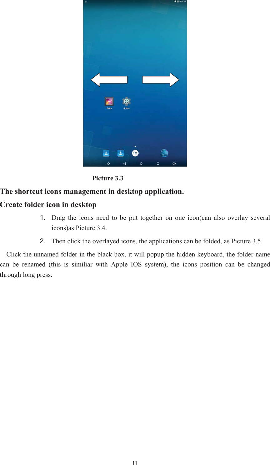  11                           Picture 3.3 The shortcut icons management in desktop application. Create folder icon in desktop 1. Drag the icons need to be put together on one icon(can also overlay  several icons)as Picture 3.4.   2. Then click the overlayed icons, the applications can be folded, as Picture 3.5. Click the unnamed folder in the black box, it will popup the hidden keyboard, the folder name can  be  renamed  (this  is  similiar  with  Apple  IOS  system),  the  icons  position  can  be  changed through long press. 