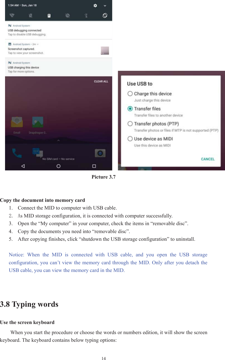  14Picture 3.7 Copy the document into memory card1. Connect the MID to computer with USB cable.  $s MID storage configuration, it is connected with computer successfully.  3. Open the “My computer” in your computer, check the items in “removable disc”. 4. Copy the documents you need into “removable disc”. 5. After copying finishes, click “shutdown the USB storage configuration” to uninstall. Notice:  When  the  MID  is  connected  with  USB  cable,  and  you  open  the  USB  storage configuration, you  can’t view the memory card  through the  MID. Only after you detach the USB cable, you can view the memory card in the MID. 3.8 Typing words Use the screen keyboard When you start the procedure or choose the words or numbers edition, it will show the screen keyboard. The keyboard contains below typing options: 