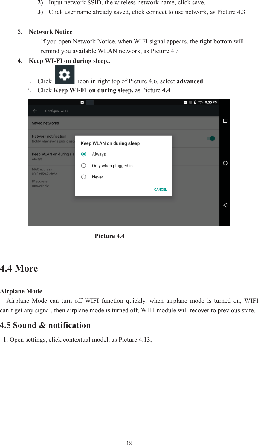  182) Input network SSID, the wireless network name, click save.3) Click user name already saved, click connect to use network, as Picture 4.3Network Notice   If you open Network Notice, when WIFI signal appears, the right bottom will remind you available WLAN network, as Picture 4.3 Keep WI-FI on during sleep..  Click    icon in right top of Picture 4.6, select advanced. Click Keep WI-FI on during sleep, as Picture 4.4                                Picture 4.4 4.4 More   Airplane Mode     Airplane  Mode  can  turn  off  WIFI  function  quickly,  when  airplane mode is turned on, WIFI can’t get any signal, then airplane mode is turned off, WIFI module will recover to previous state. 4.5 Sound &amp; notification   1. Open settings, click contextual model, as Picture 4.13,   