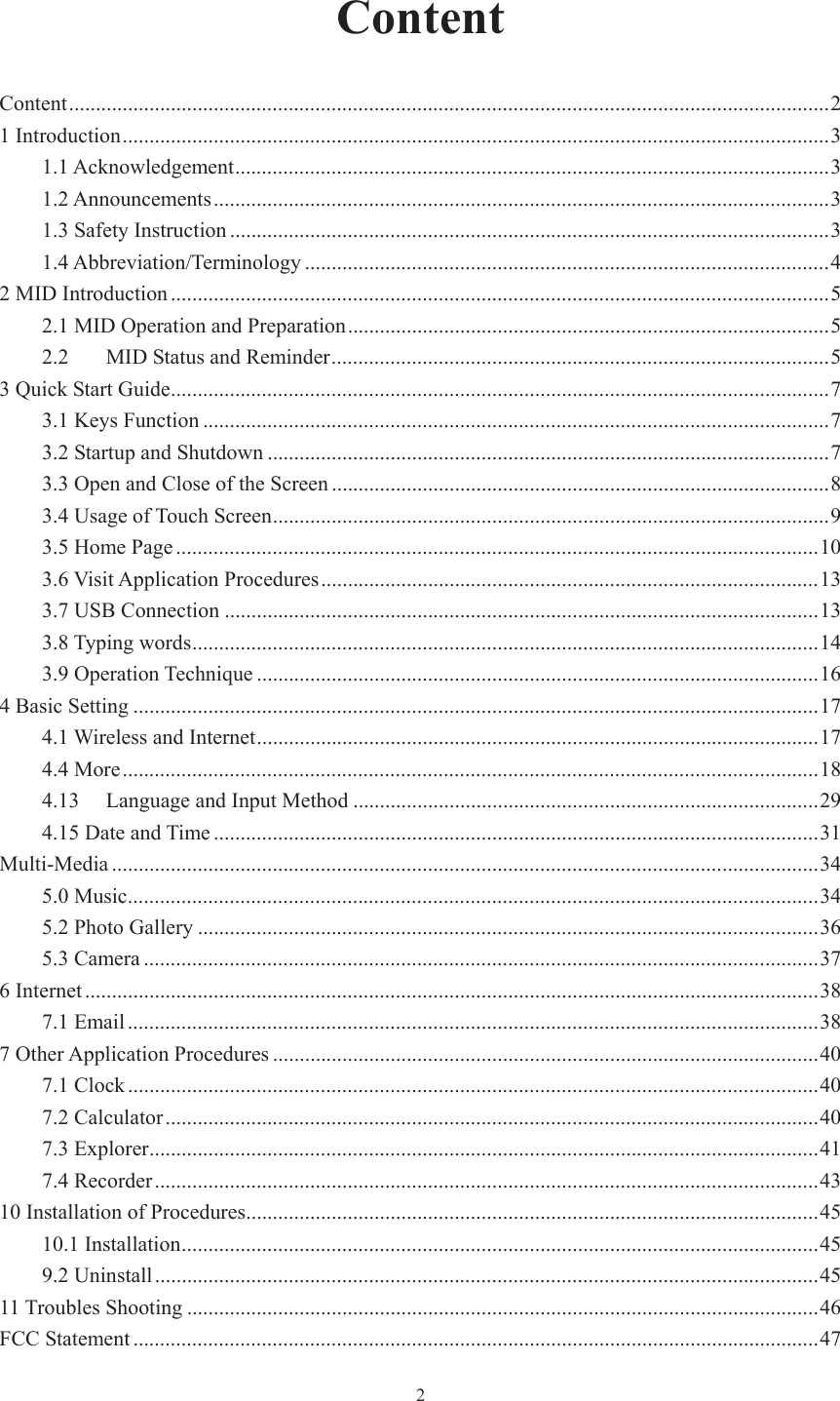  2ContentContent .............................................................................................................................................. 21 Introduction .................................................................................................................................... 31.1 Acknowledgement ............................................................................................................... 31.2 Announcements ................................................................................................................... 31.3 Safety Instruction ................................................................................................................ 31.4 Abbreviation/Terminology .................................................................................................. 42 MID Introduction ........................................................................................................................... 52.1 MID Operation and Preparation .......................................................................................... 52.2MID Status and Reminder ............................................................................................. 53 Quick Start Guide ........................................................................................................................... 73.1 Keys Function ..................................................................................................................... 73.2 Startup and Shutdown ......................................................................................................... 73.3 Open and Close of the Screen ............................................................................................. 8 3.4 Usage of Touch Screen ........................................................................................................ 93.5 Home Page ........................................................................................................................ 103.6 Visit Application Procedures ............................................................................................. 1 3 3.7 USB Connection ............................................................................................................... 133.8 Typing words ..................................................................................................................... 143.9 Operation Technique ......................................................................................................... 164 Basic Setting ................................................................................................................................ 174.1 Wireless and Internet ......................................................................................................... 174.4 More .................................................................................................................................. 184.13Language and Input Method ....................................................................................... 294.15 Date and Time ................................................................................................................. 31Multi-Media .................................................................................................................................... 345.0 Music ................................................................................................................................. 345.2 Photo Gallery .................................................................................................................... 365.3 Camera .............................................................................................................................. 376 Internet ......................................................................................................................................... 387.1 Email ................................................................................................................................. 387 Other Application Procedures ...................................................................................................... 407.1 Clock ................................................................................................................................. 407.2 Calculator .......................................................................................................................... 407.3 Explorer ............................................................................................................................. 417.4 Recorder ............................................................................................................................ 4310 Installation of Procedures ........................................................................................................... 4510.1 Installation ....................................................................................................................... 459.2 Uninstall ............................................................................................................................ 4511 Troubles Shooting ...................................................................................................................... 46FCC Statement ................................................................................................................................ 47