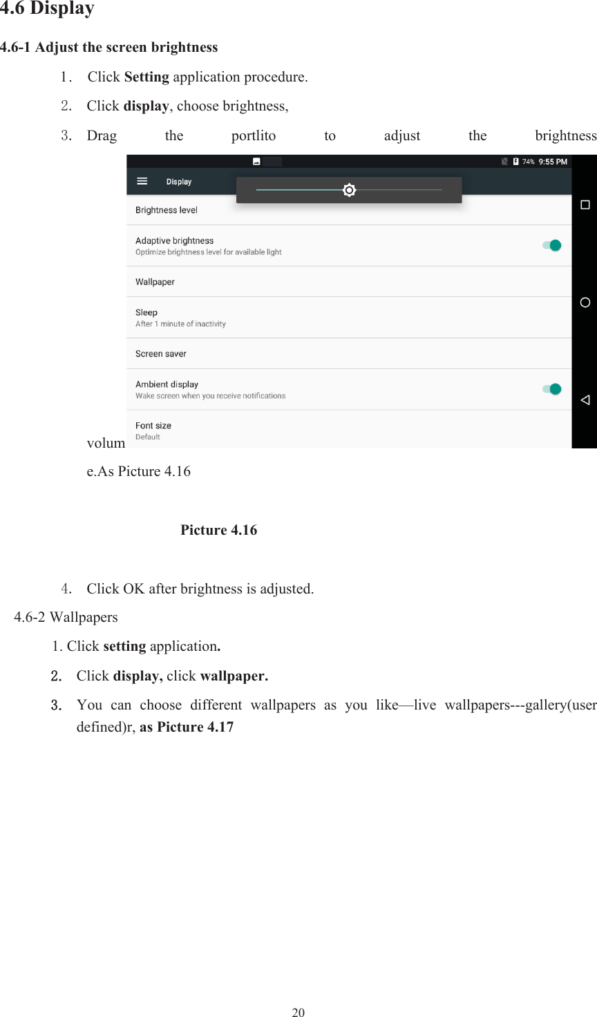  204.6 Display   4.6-1 Adjust the screen brightness 1.    Click Setting application procedure.  Click display, choose brightness,    Drag  the  portlito  to  adjust  the  brightness volume.As Picture 4.16                         Picture 4.16  Click OK after brightness is adjusted. 4.6-2 Wallpapers 1. Click setting application.Click display, click wallpaper. You  can  choose  different  wallpapers  as  you  like—live  wallpapers---gallery(user defined)r, as Picture 4.17 