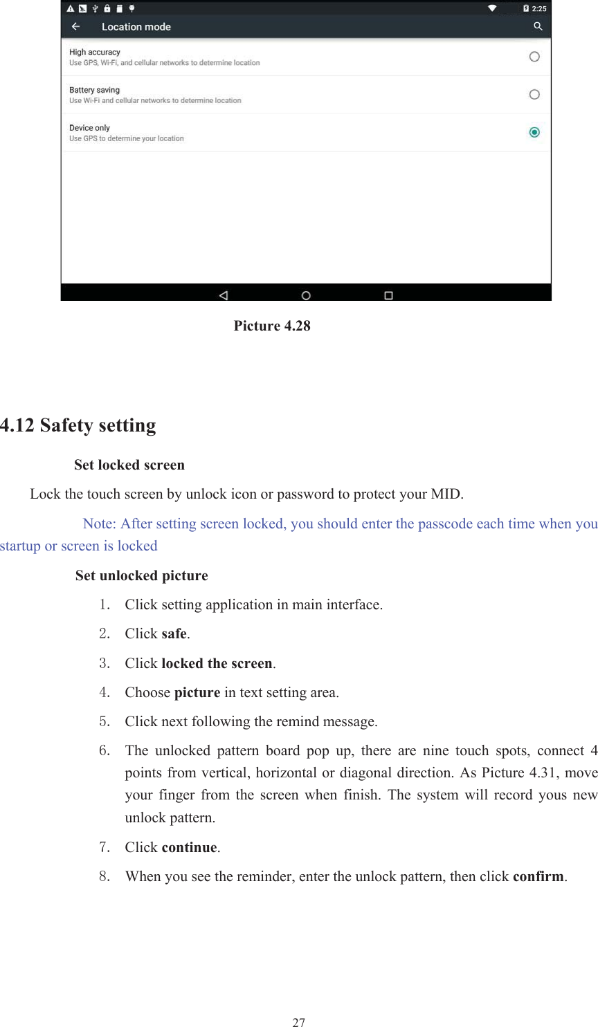 27                               Picture 4.28 4.12 Safety setting Set locked screen Lock the touch screen by unlock icon or password to protect your MID.  Note: After setting screen locked, you should enter the passcode each time when you startup or screen is locked         Set unlocked picture  Click setting application in main interface.  Click safe. Click locked the screen. Choose picture in text setting area.  Click next following the remind message.  The  unlocked  pattern  board  pop  up,  there  are  nine  touch  spots,  connect  4 points from vertical, horizontal or diagonal direction. As Picture 4.31, move your  finger  from  the  screen  when  finish.  The  system  will  record  yous  new unlock pattern.  Click continue. When you see the reminder, enter the unlock pattern, then click confirm.