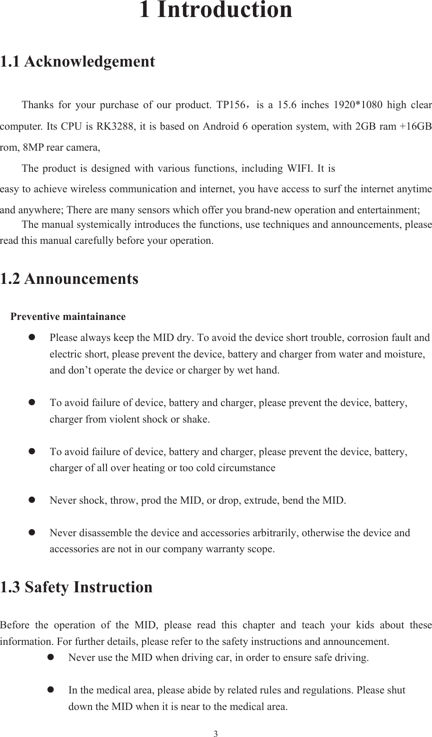 31 Introduction 1.1 Acknowledgement Thanks  for  your  purchase  of  our  product.  TP156ˈis  a  15.6  inches  1920*1080  high  clear computer. Its CPU is RK3288, it is based on Android 6 operation system, with 2GB ram +16GB rom, 8MP rear camera, The product is designed with various functions, including WIFI.  It iseasy to achieve wireless communication and internet, you have access to surf the internet anytime and anywhere; There are many sensors which offer you brand-new operation and entertainment; The manual systemically introduces the functions, use techniques and announcements, please read this manual carefully before your operation. 1.2 Announcements Preventive maintainance zPlease always keep the MID dry. To avoid the device short trouble, corrosion fault andelectric short, please prevent the device, battery and charger from water and moisture,and don’t operate the device or charger by wet hand.zTo avoid failure of device, battery and charger, please prevent the device, battery,charger from violent shock or shake.zTo avoid failure of device, battery and charger, please prevent the device, battery,charger of all over heating or too cold circumstancezNever shock, throw, prod the MID, or drop, extrude, bend the MID.zNever disassemble the device and accessories arbitrarily, otherwise the device andaccessories are not in our company warranty scope.1.3 Safety Instruction Before  the  operation  of  the  MID,  please  read  this  chapter  and  teach  your  kids  about  these information. For further details, please refer to the safety instructions and announcement. zNever use the MID when driving car, in order to ensure safe driving.zIn the medical area, please abide by related rules and regulations. Please shutdown the MID when it is near to the medical area.