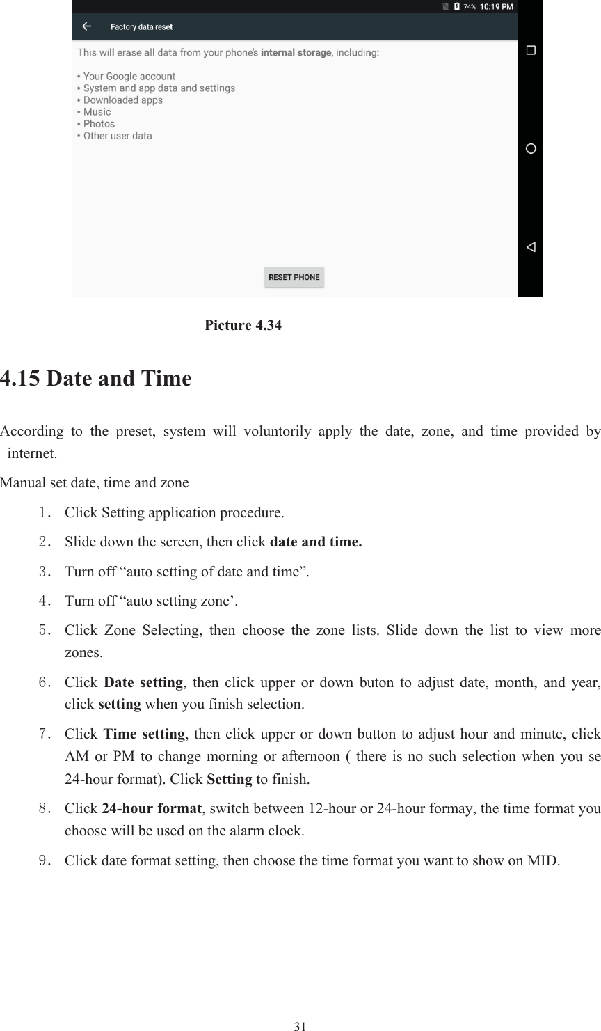  31                         Picture 4.34 4.15 Date and Time According  to  the  preset,  system  will  voluntorily  apply  the  date,  zone,  and  time  provided  by internet. Manual set date, time and zone ˊ Click Setting application procedure. ˊ Slide down the screen, then click date and time.ˊ Turn off “auto setting of date and time”. ˊ Turn off “auto setting zone’. ˊ Click  Zone  Selecting,  then  choose  the  zone  lists.  Slide  down  the  list  to  view  more zones. ˊ Click  Date  setting,  then  click  upper  or  down  buton  to  adjust  date,  month,  and  year, click setting when you finish selection. ˊ Click Time setting, then  click upper or down button to adjust hour and  minute, click AM or PM to change morning or afternoon  (  there  is no  such  selection  when you  se 24-hour format). Click Setting to finish. ˊ Click 24-hour format, switch between 12-hour or 24-hour formay, the time format you choose will be used on the alarm clock. ˊ Click date format setting, then choose the time format you want to show on MID. 