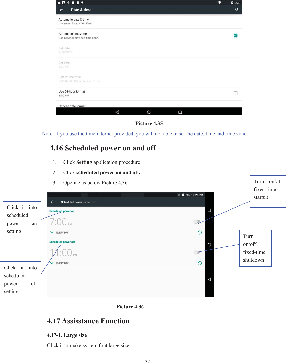  32                                   Picture 4.35   Note: If you use the time internet provided, you will not able to set the date, time and time zone. 4.16 Scheduled power on and off   1. Click Setting application procedure 2. Click scheduled power on and off. 3. Operate as below Picture 4.36                                       Picture 4.36 4.17 Assisstance Function 4.17-1. Large size Click it to make system font large size Click  it  into scheduled power  on   setting Click  it  into scheduled power  off setting Turn  on/off fixed-time startup Turn on/off fixed-time shutdown 