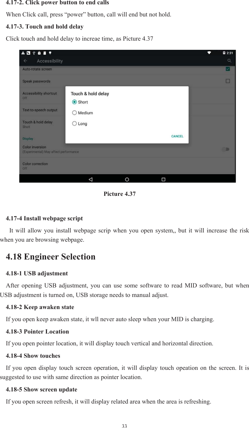  334.17-2. Click power button to end calls When Click call, press “power” button, call will end but not hold.   4.17-3. Touch and hold delay Click touch and hold delay to increae time, as Picture 4.37                                Picture 4.37 4.17-4 Install webpage script It  will  allow  you  install  webpage  scrip  when you  open  system,,  but  it  will  increase  the  risk when you are browsing webpage. 4.18 Engineer Selection 4.18-1 USB adjustment   After  opening  USB  adjustment,  you  can  use  some  software  to  read  MID  software,  but  when USB adjustment is turned on, USB storage needs to manual adjust. 4.18-2 Keep awaken state If you open keep awaken state, it wll never auto sleep when your MID is charging. 4.18-3 Pointer Location If you open pointer location, it will display touch vertical and horizontal direction. 4.18-4 Show touches If  you  open  display  touch  screen operation,  it will display  touch opeation on the screen. It is suggested to use with same direction as pointer location. 4.18-5 Show screen update If you open screen refresh, it will display related area when the area is refreshing. 