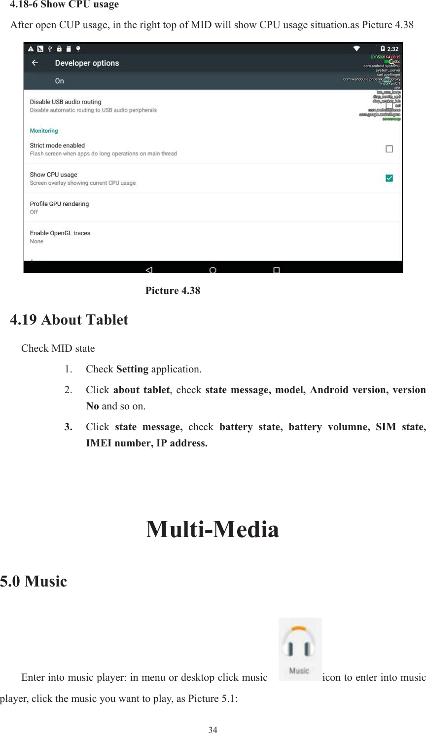  344.18-6 Show CPU usage After open CUP usage, in the right top of MID will show CPU usage situation.as Picture 4.38                            Picture 4.38 4.19 About Tablet Check MID state 1. Check Setting application. 2. Click about  tablet,  check  state  message,  model,  Android  version,  version No and so on. 3. Click  state  message, check battery  state,  battery  volumne,  SIM  state, IMEI number, IP address. Multi-Media5.0 Music Enter into music player: in menu or desktop click music    icon to enter into music player, click the music you want to play, as Picture 5.1:   