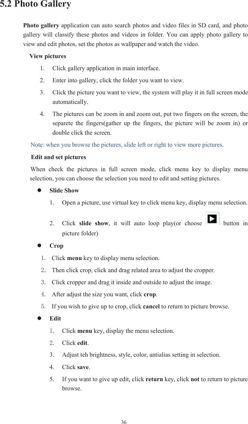  365.2 Photo Gallery Photo gallery application can auto search photos and video files in SD card, and photo gallery  will  classify  these photos  and  videos  in  folder. You  can  apply  photo  gallery to view and edit photos, set the photos as wallpaper and watch the video. View pictures 1. Click gallery application in main interface.2. Enter into gallery, click the folder you want to view. 3. Click the picture you want to view, the system will play it in full screen mode automatically.   4. The pictures can be zoom in and zoom out, put two fingers on the screen, the separete  the  fingers(gather  up  the  fingers,  the  picture  will  be  zoom  in)  or double click the screen. Note: when you browse the pictures, slide left or right to view more pictures.         Edit and set pictures   When  check  the  pictures  in  full  screen  mode,  click  menu  key  to  display  menu selection, you can choose the selection you need to edit and setting pictures. zSlide Show 1. Open a picture, use virtual key to click menu key, display menu selection. 2. Click  slide  show,  it  will  auto  loop  play(or  choose   button in picture folder) zCrop  Click menu key to display menu selection.  Then click crop, click and drag related area to adjust the cropper.  Click cropper and drag it inside and outside to adjust the image.  After adjust the size you want, click crop. If you wish to give up to crop, click cancel to return to picture browse. zEdit Click menu key, display the menu selection.   Click edit.3. Adjust teh brightness, style, color, antialias setting in selection.   4. Click save.5. If you want to give up edit, click return key, click not to return to picture browse. 
