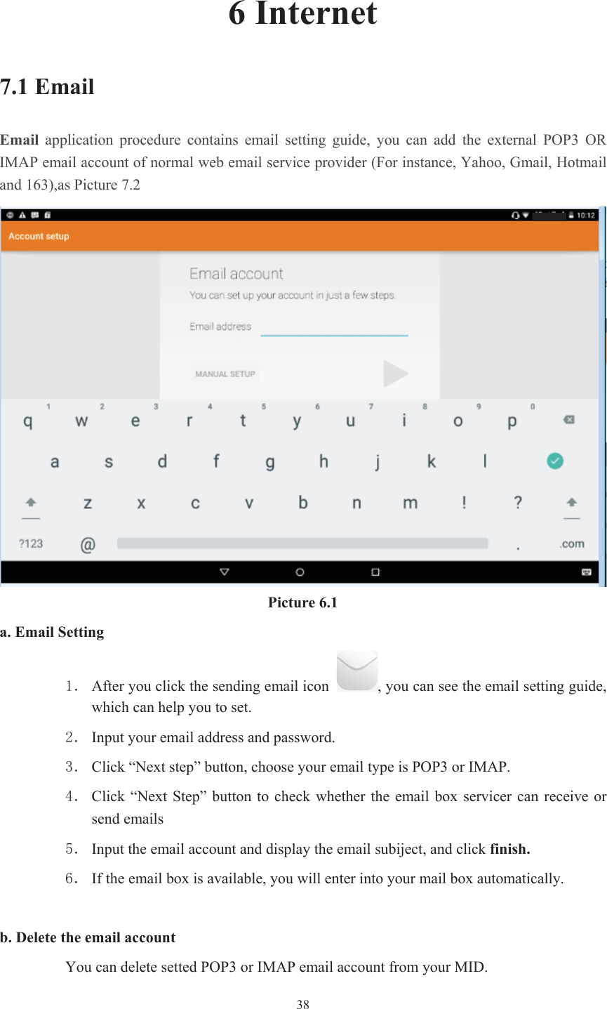  386 Internet 7.1 Email Email  application  procedure  contains  email  setting  guide,  you  can  add  the  external  POP3  OR IMAP email account of normal web email service provider (For instance, Yahoo, Gmail, Hotmail and 163),as Picture 7.2 Picture 6.1 a. Email Setting ˊ After you click the sending email icon  , you can see the email setting guide, which can help you to set.   ˊ Input your email address and password. ˊ Click “Next step” button, choose your email type is POP3 or IMAP. ˊ Click “Next Step”  button to check whether the email box  servicer can receive  or send emails ˊ Input the email account and display the email subiject, and click finish.ˊ If the email box is available, you will enter into your mail box automatically. b. Delete the email account You can delete setted POP3 or IMAP email account from your MID. 