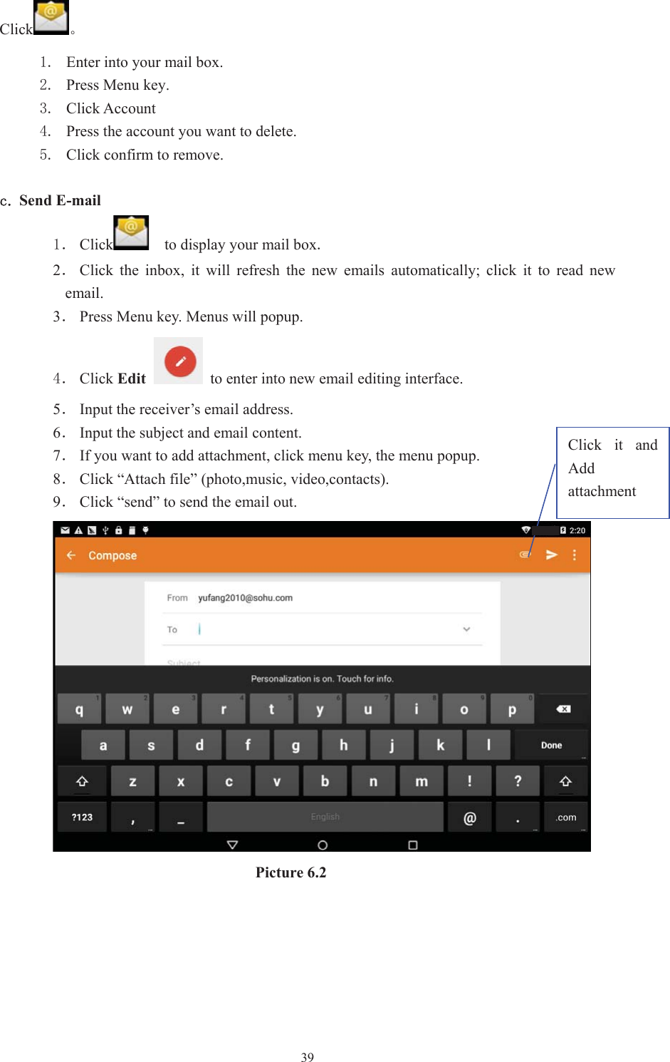 39Click Ǆ Enter into your mail box.  Press Menu key.  Click Account  Press the account you want to delete.  Click confirm to remove. F Send E-mailˊ Click     to display your mail box2ˊClick  the  inbox,  it  will  refresh  the  new  emails  automatically;  click  it  to  read  new email. 3ˊPress Menu key. Menus will popup. ˊ Click Edit  to enter into new email editing interface.5ˊInput the receiver’s email address.   6ˊInput the subject and email content. 7ˊIf you want to add attachment, click menu key, the menu popup. 8ˊClick “Attach file” (photo,music, video,contacts). 9ˊClick “send” to send the email out. Picture 6.2 Click  it  and Add attachment 