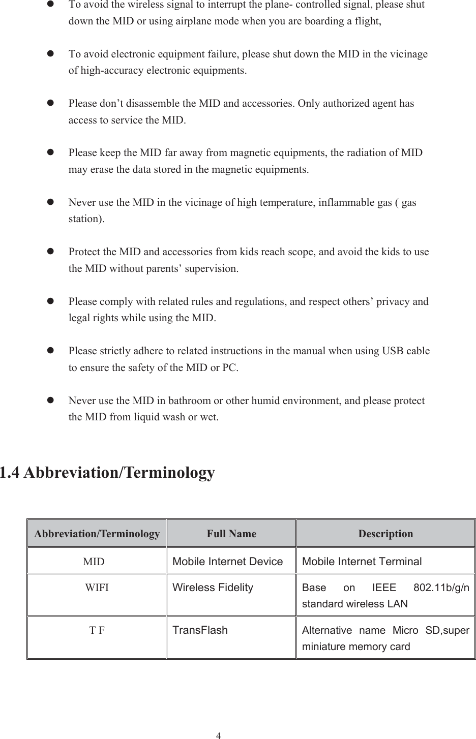  4zTo avoid the wireless signal to interrupt the plane- controlled signal, please shut down the MID or using airplane mode when you are boarding a flight,   zTo avoid electronic equipment failure, please shut down the MID in the vicinage of high-accuracy electronic equipments. zPlease don’t disassemble the MID and accessories. Only authorized agent has access to service the MID. zPlease keep the MID far away from magnetic equipments, the radiation of MID may erase the data stored in the magnetic equipments. zNever use the MID in the vicinage of high temperature, inflammable gas ( gas station).   zProtect the MID and accessories from kids reach scope, and avoid the kids to use the MID without parents’ supervision. zPlease comply with related rules and regulations, and respect others’ privacy and legal rights while using the MID. zPlease strictly adhere to related instructions in the manual when using USB cable to ensure the safety of the MID or PC. zNever use the MID in bathroom or other humid environment, and please protect the MID from liquid wash or wet. 1.4 Abbreviation/Terminology Abbreviation/Terminology  Full Name  Description MID Mobile Internet Device Mobile Internet TerminalWIFI  Wireless Fidelity Base  on  IEEE  802.11b/g/n standard wireless LANT F  TransFlash Alternative  name  Micro  SD,super miniature memory card 