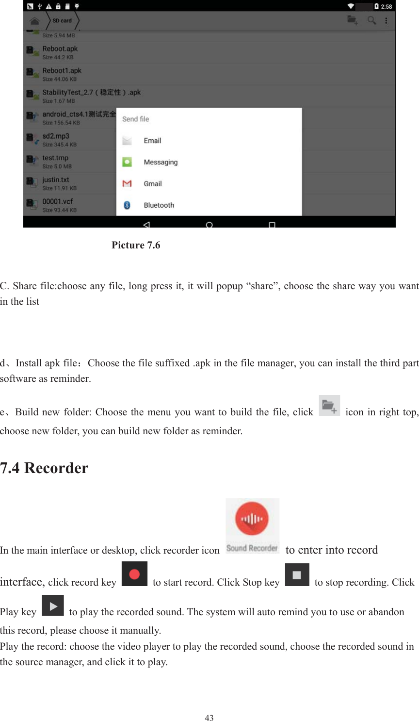  43                     Picture 7.6 C. Share file:choose any file, long press it, it will popup “share”, choose the share way you want in the list dǃInstall apk file˖Choose the file suffixed .apk in the file manager, you can install the third part software as reminder. eǃBuild new  folder:  Choose  the  menu  you want to build  the  file, click    icon  in  right top, choose new folder, you can build new folder as reminder. 7.4 Recorder In the main interface or desktop, click recorder icon  to enter into record interface, click record key    to start record. Click Stop key    to stop recording. Click Play key    to play the recorded sound. The system will auto remind you to use or abandon this record, please choose it manually. Play the record: choose the video player to play the recorded sound, choose the recorded sound in the source manager, and click it to play.   