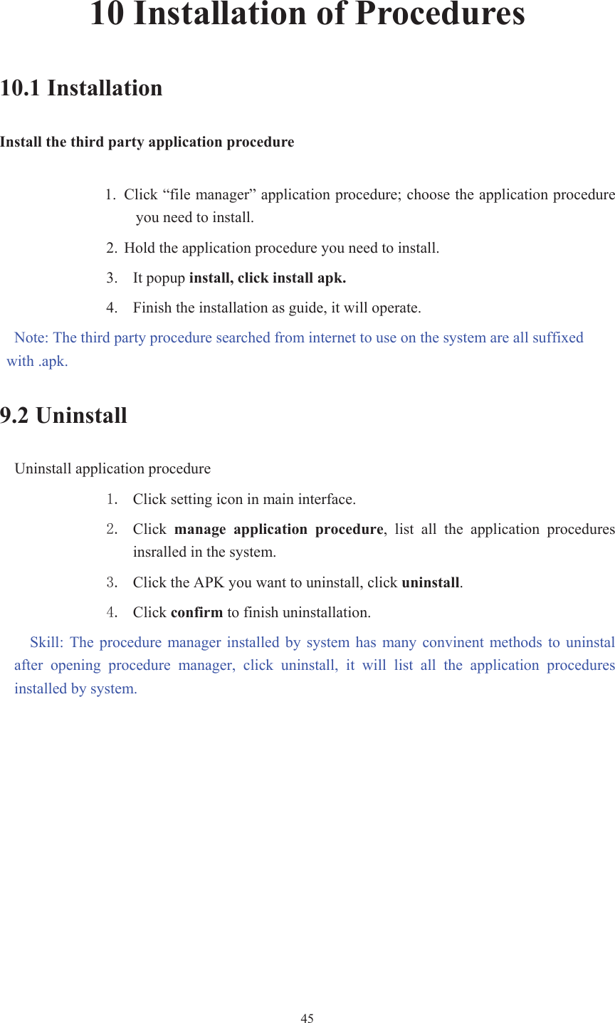  4510 Installation of Procedures 10.1 Installation Install the third party application procedure 1. Click “file manager” application procedure; choose the application procedure you need to install. 2. Hold the application procedure you need to install. 3. It popup install, click install apk.4. Finish the installation as guide, it will operate.   Note: The third party procedure searched from internet to use on the system are all suffixed with .apk. 9.2 Uninstall Uninstall application procedure  Click setting icon in main interface.  Click  manage  application  procedure,  list  all  the  application  procedures insralled in the system.  Click the APK you want to uninstall, click uninstall. Click confirm to finish uninstallation. Skill:  The  procedure manager  installed  by  system  has  many convinent  methods  to  uninstal after  opening  procedure  manager,  click  uninstall,  it  will  list  all  the  application  procedures installed by system. 