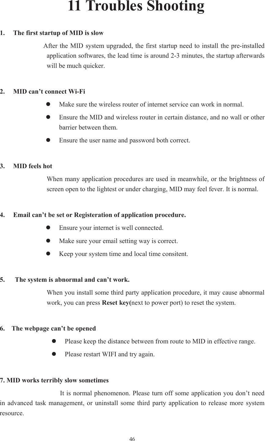  4611 Troubles Shooting 1. The first startup of MID is slow                   After the MID system upgraded, the first startup need to install the pre-installed application softwares, the lead time is around 2-3 minutes, the startup afterwards will be much quicker. 2. MID can’t connect Wi-Fi zMake sure the wireless router of internet service can work in normal. zEnsure the MID and wireless router in certain distance, and no wall or other barrier between them. zEnsure the user name and password both correct. 3. MID feels hot When many application procedures are used in meanwhile, or the brightness of screen open to the lightest or under charging, MID may feel fever. It is normal. 4. Email can’t be set or Registeration of application procedure. zEnsure your internet is well connected. zMake sure your email setting way is correct. zKeep your system time and local time consitent.   5.      The system is abnormal and can’t work. When you install some third party application procedure, it may cause abnormal work, you can press Reset key(next to power port) to reset the system.   6.    The webpage can’t be opened zPlease keep the distance between from route to MID in effective range. zPlease restart WIFI and try again. 7. MID works terribly slow sometimes It is normal phenomenon. Please turn off some application you don’t need in  advanced  task  management,  or  uninstall some third  party  application  to  release  more  system resource. 