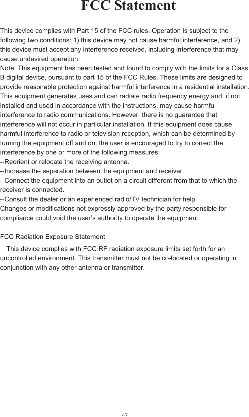  47FCC StatementThis device complies with Part 15 of the FCC rules. Operation is subject to the   following two conditions: 1) this device may not cause harmful interference, and 2)   this device must accept any interference received, including interference that may   cause undesired operation. Note: This equipment has been tested and found to comply with the limits for a Class B digital device, pursuant to part 15 of the FCC Rules. These limits are designed to provide reasonable protection against harmful interference in a residential installation. This equipment generates uses and can radiate radio frequency energy and, if not   installed and used in accordance with the instructions, may cause harmful   interference to radio communications. However, there is no guarantee that   interference will not occur in particular installation. If this equipment does cause   harmful interference to radio or television reception, which can be determined by   turning the equipment off and on, the user is encouraged to try to correct the   interference by one or more of the following measures: --Reorient or relocate the receiving antenna. --Increase the separation between the equipment and receiver. --Connect the equipment into an outlet on a circuit different from that to which the   receiver is connected. --Consult the dealer or an experienced radio/TV technician for help. Changes or modifications not expressly approved by the party responsible for   compliance could void the user’s authority to operate the equipment. FCC Radiation Exposure Statement This device complies with FCC RF radiation exposure limits set forth for an   uncontrolled environment. This transmitter must not be co-located or operating in   conjunction with any other antenna or transmitter.